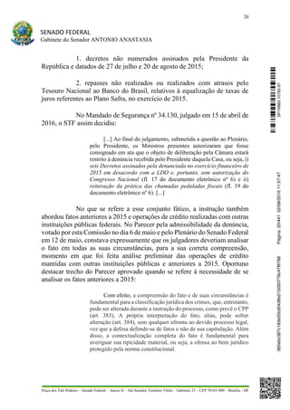 20
SENADO FEDERAL
Gabinete do Senador ANTONIO ANASTASIA
Praça dos Três Poderes – Senado Federal – Anexo II – Ala Senador Teotônio Vilela – Gabinete 23 – CEP 70165-900 – Brasília - DF
1. decretos não numerados assinados pela Presidente da
República e datados de 27 de julho e 20 de agosto de 2015;
2. repasses não realizados ou realizados com atrasos pelo
Tesouro Nacional ao Banco do Brasil, relativos à equalização de taxas de
juros referentes ao Plano Safra, no exercício de 2015.
No Mandado de Segurança nº 34.130, julgado em 15 de abril de
2016, o STF assim decidiu:
[...] Ao final do julgamento, submetida a questão ao Plenário,
pelo Presidente, os Ministros presentes autorizaram que fosse
consignado em ata que o objeto de deliberação pela Câmara estará
restrito à denúncia recebida pelo Presidente daquela Casa, ou seja, i)
seis Decretos assinados pela denunciada no exercício financeiro de
2015 em desacordo com a LDO e, portanto, sem autorização do
Congresso Nacional (fl. 17 do documento eletrônico nº 6) e ii)
reiteração da prática das chamadas pedaladas fiscais (fl. 19 do
documento eletrônico nº 6). [...]
No que se refere a esse conjunto fático, a instrução também
abordou fatos anteriores a 2015 e operações de crédito realizadas com outras
instituições públicas federais. No Parecer pela admissibilidade da denúncia,
votado por esta Comissão no dia 6 de maio e pelo Plenário do Senado Federal
em 12 de maio, constava expressamente que os julgadores deveriam analisar
o fato em todas as suas circunstâncias, para a sua correta compreensão,
momento em que foi feita análise preliminar das operações de crédito
mantidas com outras instituições públicas e anteriores a 2015. Oportuno
destacar trecho do Parecer aprovado quando se refere à necessidade de se
analisar os fatos anteriores a 2015:
Com efeito, a compreensão do fato e de suas circunstâncias é
fundamental para a classificação jurídica dos crimes, que, entretanto,
pode ser alterada durante a instrução do processo, como prevê o CPP
(art. 383). A própria interpretação do fato, aliás, pode sofrer
alteração (art. 384), sem qualquer afronta ao devido processo legal,
vez que a defesa defende-se de fatos e não de sua capitulação. Além
disso, a contextualização completa do fato é fundamental para
averiguar sua tipicidade material, ou seja, a ofensa ao bem jurídico
protegido pela norma constitucional.
SF/16863.10785-97385ebc387c183e20cd0438e215093776c47f6788Página:20/44102/08/201611:57:47
 