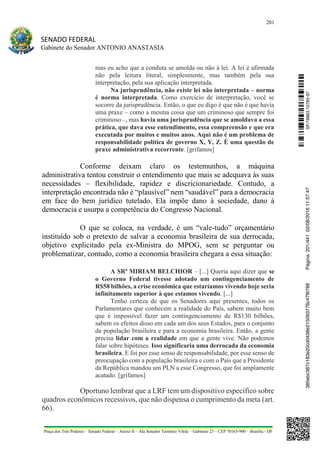 201
SENADO FEDERAL
Gabinete do Senador ANTONIO ANASTASIA
Praça dos Três Poderes – Senado Federal – Anexo II – Ala Senador Teotônio Vilela – Gabinete 23 – CEP 70165-900 – Brasília - DF
mas eu acho que a conduta se amolda ou não à lei. A lei é afirmada
não pela leitura literal, simplesmente, mas também pela sua
interpretação, pela sua aplicação interpretada.
Na jurisprudência, não existe lei não interpretada – norma
é norma interpretada. Como exercício de interpretação, você se
socorre da jurisprudência. Então, o que eu digo é que não é que havia
uma praxe – como a mesma coisa que um criminoso que sempre foi
criminoso –, mas havia uma jurisprudência que se amoldava a essa
prática, que dava esse entendimento, essa compreensão e que era
executada por muitos e muitos anos. Aqui não é um problema de
responsabilidade política de governo X, Y, Z. É uma questão de
praxe administrativa recorrente. [grifamos]
Conforme deixam claro os testemunhos, a máquina
administrativa tentou construir o entendimento que mais se adequava às suas
necessidades – flexibilidade, rapidez e discricionariedade. Contudo, a
interpretação encontrada não é “plausível” nem “saudável” para a democracia
em face do bem jurídico tutelado. Ela impõe dano à sociedade, dano à
democracia e usurpa a competência do Congresso Nacional.
O que se coloca, na verdade, é um “vale-tudo” orçamentário
instituído sob o pretexto de salvar a economia brasileira de sua derrocada,
objetivo explicitado pela ex-Ministra do MPOG, sem se perguntar ou
problematizar, contudo, como a economia brasileira chegara a essa situação:
A SRª MIRIAM BELCHIOR – [...] Queria aqui dizer que se
o Governo Federal tivesse adotado um contingenciamento de
R$58 bilhões, a crise econômica que estaríamos vivendo hoje seria
infinitamente superior à que estamos vivendo. [...]
Tenho certeza de que os Senadores aqui presentes, todos os
Parlamentares que conhecem a realidade do País, sabem muito bem
que é impossível fazer um contingenciamento de R$130 bilhões,
sabem os efeitos disso em cada um dos seus Estados, para o conjunto
da população brasileira e para a economia brasileira. Então, a gente
precisa lidar com a realidade em que a gente vive. Não podemos
falar sobre hipóteses. Isso significaria uma derrocada da economia
brasileira. E foi por esse senso de responsabilidade, por esse senso de
preocupação com a população brasileira e com o País que a Presidente
da República mandou um PLN a esse Congresso, que foi amplamente
acatado. [grifamos]
Oportuno lembrar que a LRF tem um dispositivo específico sobre
quadros econômicos recessivos, que não dispensa o cumprimento da meta (art.
66).
SF/16863.10785-97385ebc387c183e20cd0438e215093776c47f6788Página:201/44102/08/201611:57:47
 