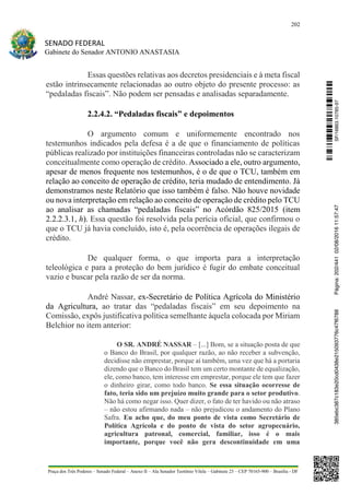 202
SENADO FEDERAL
Gabinete do Senador ANTONIO ANASTASIA
Praça dos Três Poderes – Senado Federal – Anexo II – Ala Senador Teotônio Vilela – Gabinete 23 – CEP 70165-900 – Brasília - DF
Essas questões relativas aos decretos presidenciais e à meta fiscal
estão intrinsecamente relacionadas ao outro objeto do presente processo: as
“pedaladas fiscais”. Não podem ser pensadas e analisadas separadamente.
2.2.4.2. “Pedaladas fiscais” e depoimentos
O argumento comum e uniformemente encontrado nos
testemunhos indicados pela defesa é a de que o financiamento de políticas
públicas realizado por instituições financeiras controladas não se caracterizam
conceitualmente como operação de crédito. Associado a ele, outro argumento,
apesar de menos frequente nos testemunhos, é o de que o TCU, também em
relação ao conceito de operação de crédito, teria mudado de entendimento. Já
demonstramos neste Relatório que isso também é falso. Não houve novidade
ou nova interpretação em relação ao conceito de operação de crédito pelo TCU
ao analisar as chamadas “pedaladas fiscais” no Acórdão 825/2015 (item
2.2.2.3.1, h). Essa questão foi resolvida pela perícia oficial, que confirmou o
que o TCU já havia concluído, isto é, pela ocorrência de operações ilegais de
crédito.
De qualquer forma, o que importa para a interpretação
teleológica e para a proteção do bem jurídico é fugir do embate conceitual
vazio e buscar pela razão de ser da norma.
André Nassar, ex-Secretário de Política Agrícola do Ministério
da Agricultura, ao tratar das “pedaladas fiscais” em seu depoimento na
Comissão, expôs justificativa política semelhante àquela colocada por Miriam
Belchior no item anterior:
O SR. ANDRÉ NASSAR – [...] Bom, se a situação posta de que
o Banco do Brasil, por qualquer razão, ao não receber a subvenção,
decidisse não emprestar, porque aí também, uma vez que há a portaria
dizendo que o Banco do Brasil tem um certo montante de equalização,
ele, como banco, tem interesse em emprestar, porque ele tem que fazer
o dinheiro girar, como todo banco. Se essa situação ocorresse de
fato, teria sido um prejuízo muito grande para o setor produtivo.
Não há como negar isso. Quer dizer, o fato de ter havido ou não atraso
– não estou afirmando nada – não prejudicou o andamento do Plano
Safra. Eu acho que, do meu ponto de vista como Secretário de
Política Agrícola e do ponto de vista do setor agropecuário,
agricultura patronal, comercial, familiar, isso é o mais
importante, porque você não gera descontinuidade em uma
SF/16863.10785-97385ebc387c183e20cd0438e215093776c47f6788Página:202/44102/08/201611:57:47
 