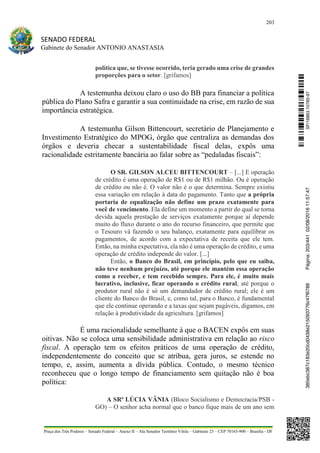 203
SENADO FEDERAL
Gabinete do Senador ANTONIO ANASTASIA
Praça dos Três Poderes – Senado Federal – Anexo II – Ala Senador Teotônio Vilela – Gabinete 23 – CEP 70165-900 – Brasília - DF
política que, se tivesse ocorrido, teria gerado uma crise de grandes
proporções para o setor. [grifamos]
A testemunha deixou claro o uso do BB para financiar a política
pública do Plano Safra e garantir a sua continuidade na crise, em razão de sua
importância estratégica.
A testemunha Gilson Bittencourt, secretário de Planejamento e
Investimento Estratégico do MPOG, órgão que centraliza as demandas dos
órgãos e deveria checar a sustentabilidade fiscal delas, expôs uma
racionalidade estritamente bancária ao falar sobre as “pedaladas fiscais”:
O SR. GILSON ALCEU BITTENCOURT – [...] E operação
de crédito é uma operação de R$1 ou de R$1 milhão. Ou é operação
de crédito ou não é. O valor não é o que determina. Sempre existiu
essa variação em relação à data do pagamento. Tanto que a própria
portaria de equalização não define um prazo exatamente para
você de vencimento. Ela define um momento a partir do qual se torna
devida aquela prestação de serviços exatamente porque aí depende
muito do fluxo durante o ano do recurso financeiro, que permite que
o Tesouro vá fazendo o seu balanço, exatamente para equilibrar os
pagamentos, de acordo com a expectativa de receita que ele tem.
Então, na minha expectativa, ela não é uma operação de crédito, e uma
operação de crédito independe do valor. [...]
Então, o Banco do Brasil, em princípio, pelo que eu saiba,
não teve nenhum prejuízo, até porque ele mantém essa operação
como a receber, e tem recebido sempre. Para ele, é muito mais
lucrativo, inclusive, ficar operando o crédito rural, até porque o
produtor rural não é só um demandador de crédito rural; ele é um
cliente do Banco do Brasil, e, como tal, para o Banco, é fundamental
que ele continue operando e a taxas que sejam pagáveis, digamos, em
relação à produtividade da agricultura. [grifamos]
É uma racionalidade semelhante à que o BACEN expôs em suas
oitivas. Não se coloca uma sensibilidade administrativa em relação ao risco
fiscal. A operação tem os efeitos práticos de uma operação de crédito,
independentemente do conceito que se atribua, gera juros, se estende no
tempo, e, assim, aumenta a dívida pública. Contudo, o mesmo técnico
reconheceu que o longo tempo de financiamento sem quitação não é boa
política:
A SRª LÚCIA VÂNIA (Bloco Socialismo e Democracia/PSB -
GO) – O senhor acha normal que o banco fique mais de um ano sem
SF/16863.10785-97385ebc387c183e20cd0438e215093776c47f6788Página:203/44102/08/201611:57:47
 