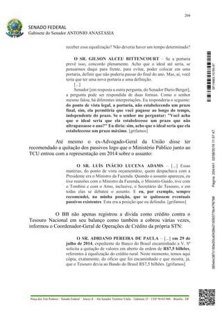 204
SENADO FEDERAL
Gabinete do Senador ANTONIO ANASTASIA
Praça dos Três Poderes – Senado Federal – Anexo II – Ala Senador Teotônio Vilela – Gabinete 23 – CEP 70165-900 – Brasília - DF
receber essa equalização? Não deveria haver um tempo determinado?
O SR. GILSON ALCEU BITTENCOURT – Se a portaria
prevê isso, concordo plenamente. Acho que o ideal até seria, se
pensarmos daqui para frente, para evitar, poder colocar em uma
portaria, definir que não poderia passar do final do ano. Mas, aí, você
teria que ter uma nova portaria e uma definição.
[...]
Senador [em resposta a outra pergunta, do Senador Dario Berger],
a pergunta pode ser respondida de duas formas. Como o senhor
mesmo falou, há diferentes interpretações. Eu responderia o seguinte:
do ponto de vista legal, a portaria, não estabelecendo um prazo
final, sim, ela permitiria que você pagasse ao longo do tempo,
independente do prazo. Se o senhor me perguntar: "Você acha
que o ideal seria que ela estabelecesse um prazo que não
ultrapassasse o ano?" Eu diria: sim, acho que o ideal seria que ela
estabelecesse um prazo máximo. [grifamos]
Até mesmo o ex-Advogado-Geral da União disse ter
recomendado a quitação dos passivos logo que o Ministério Público junto ao
TCU entrou com a representação em 2014 sobre o assunto:
O SR. LUÍS INÁCIO LUCENA ADAMS – [...] Essas
matérias, do ponto de vista orçamentário, quem despachava com a
Presidente era o Ministro da Fazenda. Quando o assunto apareceu, eu
tive reuniões com o Ministro da Fazenda, o Ministro Guido, tive com
o Tombini e com o Arno, inclusive, o Secretário do Tesouro, e em
todas elas se debateu o assunto. E eu, por exemplo, sempre
recomendei, na minha posição, que se quitassem eventuais
passivos existentes. Esta era a posição que eu defendia. [grifamos]
O BB não apenas registrou a dívida como crédito contra o
Tesouro Nacional em seu balanço como também a cobrou várias vezes,
informou o Coordenador-Geral de Operações de Crédito da própria STN:
O SR. ADRIANO PEREIRA DE PAULA – [...] em 29 de
julho de 2014, expediente do Banco do Brasil encaminhado a V. Sª
solicita a quitação de valores em aberto da ordem de R$7,5 bilhões,
referentes à equalização do crédito rural. Neste momento, temos aqui
cópia, exatamente, do ofício que foi encaminhado e que mostra, já,
que o Tesouro devia ao Bando do Brasil R$7,5 bilhões. [grifamos]
SF/16863.10785-97385ebc387c183e20cd0438e215093776c47f6788Página:204/44102/08/201611:57:47
 
