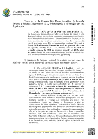 205
SENADO FEDERAL
Gabinete do Senador ANTONIO ANASTASIA
Praça dos Três Poderes – Senado Federal – Anexo II – Ala Senador Teotônio Vilela – Gabinete 23 – CEP 70165-900 – Brasília - DF
Tiago Alves de Gouveia Lins Dutra, Secretário de Controle
Externo e Fazenda Nacional do TCU, complementou a informação em seu
depoimento:
O SR. TIAGO ALVES DE GOUVEIA LINS DUTRA – [...]
Eu tenho aqui documentos enviados pelo Banco do Brasil e pelo
Tesouro Nacional que detalham todos esses pagamentos, identificando
notas de empenho, identificando a forma como isso aí foi pago, se foi
como despesas de exercícios anteriores... créditos do orçamento do
exercício, restos a pagar. Há cobranças aqui de agosto de 2015, onde o
Banco do Brasil cobra o Tesouro Nacional por passivos referentes
ao segundo semestre de 2013, ao primeiro semestre de 2014, ao
segundo semestre de 2014, ao primeiro semestre de 2015, todos
atrasados. Então, não houve pagamento desses passivos atrasados. Isso
está fartamente comprovado no processo. [grifamos]
O Secretário do Tesouro Nacional foi alertado sobre os riscos da
política e mesmo assim manteve a orientação para não pagar o banco:
O SR. ADRIANO PEREIRA DE PAULA – [...] Nós
preparamos a nota. Essa nota que a senhora menciona é a Nota nº 1,
de janeiro de 2014. Antes dela, ela foi precedida por uma nota em
agosto de 2013, e depois houve uma terceira nota, em agosto de 2014.
Em todos os documentos, eu não recebi nenhuma resposta formal dos
meus superiores; simplesmente que estava dada a política, essa é
uma política decisória, e que não caberia a mim questionar, e sim
cumprir, porque a minha responsabilidade era de executar o
pagamento [...] O argumento utilizado foi, simplesmente, não
autorizar. Havia uma decisão superior que ele estava tomando e
assumia a responsabilidade por esse ato. Não autorizaria a
liberação dos recursos próprios para o pagamento. [...]
Esse documento, realmente, foi expedido pelo Banco do Brasil,
como também foram expedidos documentos pelo próprio BNDES,
também, fazendo a cobrança dos montantes em atraso. Nós
respondemos. Assim que chegou o documento, levei-o ao
conhecimento dos meus superiores. Como a decisão de não liberar os
recursos para o pagamento é uma decisão do Secretário do Tesouro,
em minha resposta às duas instituições – eu posso fornecer as cópias,
não sei se faz parte do processo documental – foram respondidas,
inclusive, com essa informação. Como não foi autorizada pelo
Secretário do Tesouro a liberação de recurso financeiro, não seria feito
pagamento até que eu recebesse ordem formal e os recursos para tal.
E foi formalizada junto ao Banco do Brasil e junto ao BNDES essa
informação.
SF/16863.10785-97385ebc387c183e20cd0438e215093776c47f6788Página:205/44102/08/201611:57:47
 