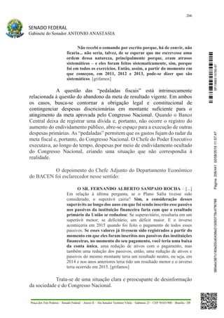 206
SENADO FEDERAL
Gabinete do Senador ANTONIO ANASTASIA
Praça dos Três Poderes – Senado Federal – Anexo II – Ala Senador Teotônio Vilela – Gabinete 23 – CEP 70165-900 – Brasília - DF
Não recebi o comando por escrito porque, há de convir, não
ficaria... não seria, talvez, de se esperar que me escrevesse uma
ordem dessa natureza, principalmente porque, eram atrasos
sistemáticos – e eles foram feitos sistematicamente, sim, porque
foi em todos os exercícios. Então, assim, a partir do momento em
que começou, em 2011, 2012 e 2013, pode-se dizer que são
sistemáticos. [grifamos]
A questão das “pedaladas fiscais” está intrinsecamente
relacionada à questão do abandono da meta de resultado vigente. Em ambos
os casos, busca-se contornar a obrigação legal e constitucional de
contingenciar despesas discricionárias em montante suficiente para o
atingimento da meta aprovada pelo Congresso Nacional. Quando o Banco
Central deixa de registrar uma dívida e, portanto, não ocorre o registro do
aumento do endividamento público, abre-se espaço para a execução de outras
despesas primárias. As “pedaladas” permitem que os gastos fujam do radar da
meta fiscal e, portanto, do Congresso Nacional. O Chefe do Poder Executivo
executava, ao longo do tempo, despesas por meio de endividamento ocultado
do Congresso Nacional, criando uma situação que não correspondia à
realidade.
O depoimento do Chefe Adjunto do Departamento Econômico
do BACEN foi esclarecedor nesse sentido:
O SR. FERNANDO ALBERTO SAMPAIO ROCHA – [...]
Em relação à última pergunta, se o Plano Safra tivesse sido
considerado, o superávit cairia? Sim, a consideração desses
superávits ao longo dos anos em que foi sendo inscrito esse passivo
nos passivos da instituição financeira faria com que o resultado
primário da União se reduzisse. Se superavitário, resultaria em um
superávit menor; se deficitário, um déficit maior. E o inverso
aconteceria em 2015 quando foi feito o pagamento de todos esses
passivos. Se esses valores já tivessem sido registrados a partir do
momento em que eles foram inscritos nos passivos das instituições
financeiras, no momento do seu pagamento, você teria uma baixa
da conta única, uma redução de ativos com o pagamento, mas
também uma redução dos passivos, então, uma redução de ativos e
passivos do mesmo montante teria um resultado neutro, ou seja, em
2014 e nos anos anteriores teria tido um resultado menor e o inverso
teria ocorrido em 2015. [grifamos]
Trata-se de uma situação clara e preocupante de desinformação
da sociedade e do Congresso Nacional.
SF/16863.10785-97385ebc387c183e20cd0438e215093776c47f6788Página:206/44102/08/201611:57:47
 