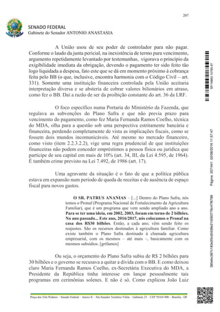 207
SENADO FEDERAL
Gabinete do Senador ANTONIO ANASTASIA
Praça dos Três Poderes – Senado Federal – Anexo II – Ala Senador Teotônio Vilela – Gabinete 23 – CEP 70165-900 – Brasília - DF
A União usou de seu poder de controlador para não pagar.
Conforme o laudo da junta pericial, na inexistência de termo para vencimento,
argumento repetidamente levantado por testemunhas, vigorava o princípio da
exigibilidade imediata da obrigação, devendo o pagamento ter sido feito tão
logo liquidada a despesa, fato este que se dá em momento próximo à cobrança
feita pelo BB (o que, inclusive, encontra harmonia com o Código Civil – art.
331). Somente uma instituição financeira controlada pela União aceitaria
interpretação diversa e se absteria de cobrar valores bilionários em atraso,
como fez o BB. Daí a razão de ser da proibição constante do art. 36 da LRF.
O foco específico numa Portaria do Ministério da Fazenda, que
regulava as subvenções do Plano Safra e que não previa prazo para
vencimento do pagamento, como fez Maria Fernanda Ramos Coelho, técnica
do MDA, olha para a questão sob uma perspectiva estritamente bancária e
financeira, perdendo completamente de vista as implicações fiscais, como se
fossem dois mundos incomunicáveis. Até mesmo no mercado financeiro,
como visto (item 2.2.3.2.2), vige uma regra prudencial de que instituições
financeiras não podem conceder empréstimos a pessoa física ou jurídica que
participe de seu capital em mais de 10% (art. 34, III, da Lei 4.595, de 1964).
É também crime previsto na Lei 7.492, de 1986 (art. 17).
Uma agravante da situação é o fato de que a política pública
estava em expansão num período de queda de receitas e de ausência de espaço
fiscal para novos gastos.
O SR. PATRUS ANANIAS – [...] Dentro do Plano Safra, nós
temos o Pronaf (Programa Nacional de Fortalecimento da Agricultura
Familiar), que é um programa que vem sendo ampliado ano a ano.
Para se ter uma ideia, em 2002, 2003, foram em torno de 2 bilhões.
No ano passado... Este ano, 2016/2017, nós colocamos o Pronaf na
casa dos R$30 bilhões. Então, a cada ano, vêm sendo feito os
reajustes. São os recursos destinados à agricultura familiar. Como
existe também o Plano Safra destinado à chamada agricultura
empresarial, com os mesmos – até mais –, basicamente com os
mesmos subsídios. [grifamos]
Ou seja, o orçamento do Plano Safra subiu de R$ 2 bilhões para
30 bilhões e o governo se recusava a quitar a dívida com o BB. E como deixou
claro Maria Fernanda Ramos Coelho, ex-Secretária Executiva do MDA, a
Presidente da República tinha interesse em lançar pessoalmente tais
programas em cerimônias solenes. E não é só. Como explicou João Luiz
SF/16863.10785-97385ebc387c183e20cd0438e215093776c47f6788Página:207/44102/08/201611:57:47
 