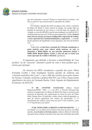 209
SENADO FEDERAL
Gabinete do Senador ANTONIO ANASTASIA
Praça dos Três Poderes – Senado Federal – Anexo II – Ala Senador Teotônio Vilela – Gabinete 23 – CEP 70165-900 – Brasília - DF
que eles começam a crescer? Porque se caracterizam os atrasos, e de
fato os atrasos é que caracterizam as operações de crédito.
[...]
Em relação a quando deveriam ser pagos esses valores, a portaria
do Banco do Brasil é muito estável no tempo, ela sempre fala em
período de apuração de seis meses e é devido logo em seguida. Na
verdade, no caso do BNDES é que há uma mudança, em abril de 2012,
estabelecendo um prazo de 24 meses para pagamento. Então, já havia
uma série de atrasos, já estaria configurada a operação de crédito,
e com a portaria há a institucionalização, a aparência... a vontade
de dar aparência de legalidade a essas operações, por meio da Portaria
122.
[...]
Vejam bem: se não fosse a atuação do Tribunal, atualmente, a
gente poderia estar com valores ainda maiores, ou seja, se
chegamos a R$60 bilhões no ano passado, poderiam chegar a
R$80, R$90, R$100 bilhões. Então, o risco de não se tratar isso
como operação de crédito é altíssimo. [grifamos]
O argumento que defende e favorece a plausibilidade da “tese
jurídica” ou do “conceito” alternativo perde de vista o bem jurídico que a
norma quer proteger.
Os técnicos do MDA ressaltaram a questão dos juros. Maria
Fernanda Coelho e João Guadagnin fizeram questão de enfatizar que
“correção monetária não é juro”, e que o BB não recebeu juros pelos atrasos
do Tesouro. Contudo, conforme o próprio BACEN, isso é falso. Segue trecho
significativo da oitiva de Fernando Rocha, Chefe Adjunto do Departamento
Econômico do BACEN:
O SR. ANTONIO ANASTASIA (Bloco Social
Democrata/PSDB - MG) – [...] em 2015, o Tesouro Nacional não
realizou os pagamentos no Banco do Brasil tão logo se encerrou cada
semestre de apuração das equalizações de taxas de juros do Plano
Safra. Diante disso, foi aplicado o índice entre a data da apuração e a
data do efetivo pagamento dos valores da equalização. V. Sª
classificaria tais índices como taxas de juros? Caso contrário, como
V. Sª classificaria esse índice?
O SR. FERNANDO ALBERTO SAMPAIO ROCHA – [...]
em relação a se os índices de correção eram taxas de juros, na minha
opinião, as correções se deviam a juros, embora o Banco Central não
seja parte dessa relação contratual, nem seja uma instituição que tenha
SF/16863.10785-97385ebc387c183e20cd0438e215093776c47f6788Página:209/44102/08/201611:57:47
 