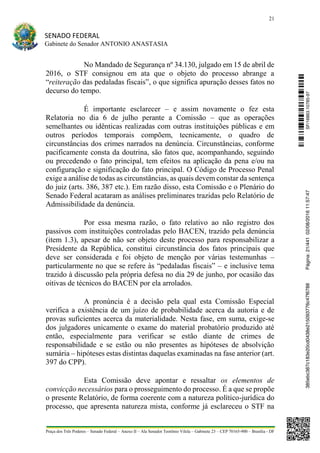 21
SENADO FEDERAL
Gabinete do Senador ANTONIO ANASTASIA
Praça dos Três Poderes – Senado Federal – Anexo II – Ala Senador Teotônio Vilela – Gabinete 23 – CEP 70165-900 – Brasília - DF
No Mandado de Segurança nº 34.130, julgado em 15 de abril de
2016, o STF consignou em ata que o objeto do processo abrange a
“reiteração das pedaladas fiscais”, o que significa apuração desses fatos no
decurso do tempo.
É importante esclarecer – e assim novamente o fez esta
Relatoria no dia 6 de julho perante a Comissão – que as operações
semelhantes ou idênticas realizadas com outras instituições públicas e em
outros períodos temporais compõem, tecnicamente, o quadro de
circunstâncias dos crimes narrados na denúncia. Circunstâncias, conforme
pacificamente consta da doutrina, são fatos que, acompanhando, seguindo
ou precedendo o fato principal, tem efeitos na aplicação da pena e/ou na
configuração e significação do fato principal. O Código de Processo Penal
exige a análise de todas as circunstâncias, as quais devem constar da sentença
do juiz (arts. 386, 387 etc.). Em razão disso, esta Comissão e o Plenário do
Senado Federal acataram as análises preliminares trazidas pelo Relatório de
Admissibilidade da denúncia.
Por essa mesma razão, o fato relativo ao não registro dos
passivos com instituições controladas pelo BACEN, trazido pela denúncia
(item 1.3), apesar de não ser objeto deste processo para responsabilizar a
Presidente da República, constitui circunstância dos fatos principais que
deve ser considerada e foi objeto de menção por várias testemunhas –
particularmente no que se refere às “pedaladas fiscais” – e inclusive tema
trazido à discussão pela própria defesa no dia 29 de junho, por ocasião das
oitivas de técnicos do BACEN por ela arrolados.
A pronúncia é a decisão pela qual esta Comissão Especial
verifica a existência de um juízo de probabilidade acerca da autoria e de
provas suficientes acerca da materialidade. Nesta fase, em suma, exige-se
dos julgadores unicamente o exame do material probatório produzido até
então, especialmente para verificar se estão diante de crimes de
responsabilidade e se estão ou não presentes as hipóteses de absolvição
sumária – hipóteses estas distintas daquelas examinadas na fase anterior (art.
397 do CPP).
Esta Comissão deve apontar e ressaltar os elementos de
convicção necessários para o prosseguimento do processo. É a que se propõe
o presente Relatório, de forma coerente com a natureza político-jurídica do
processo, que apresenta natureza mista, conforme já esclareceu o STF na
SF/16863.10785-97385ebc387c183e20cd0438e215093776c47f6788Página:21/44102/08/201611:57:47
 