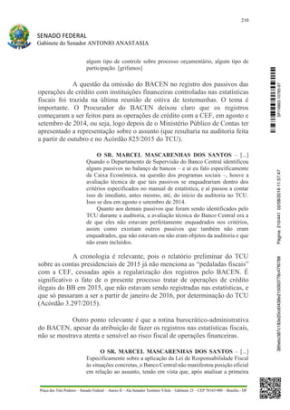 210
SENADO FEDERAL
Gabinete do Senador ANTONIO ANASTASIA
Praça dos Três Poderes – Senado Federal – Anexo II – Ala Senador Teotônio Vilela – Gabinete 23 – CEP 70165-900 – Brasília - DF
algum tipo de controle sobre processo orçamentário, algum tipo de
participação. [grifamos]
A questão da omissão do BACEN no registro dos passivos das
operações de crédito com instituições financeiras controladas nas estatísticas
fiscais foi trazida na última reunião de oitiva de testemunhas. O tema é
importante. O Procurador do BACEN deixou claro que os registros
começaram a ser feitos para as operações de crédito com a CEF, em agosto e
setembro de 2014, ou seja, logo depois de o Ministério Público de Contas ter
apresentado a representação sobre o assunto (que resultaria na auditoria feita
a partir de outubro e no Acórdão 825/2015 do TCU).
O SR. MARCEL MASCARENHAS DOS SANTOS – [...]
Quando o Departamento de Supervisão do Banco Central identificou
alguns passivos no balanço de bancos – e aí eu falo especificamente
da Caixa Econômica, na questão dos programas sociais –, houve a
avaliação técnica de que tais passivos se enquadrariam dentro dos
critérios especificados no manual de estatística, e aí passou a contar
isso de imediato, antes mesmo, até, do início da auditoria no TCU.
Isso se deu em agosto e setembro de 2014.
Quanto aos demais passivos que foram sendo identificados pelo
TCU durante a auditoria, a avaliação técnica do Banco Central era a
de que eles não estavam perfeitamente enquadrados nos critérios,
assim como existiam outros passivos que também não eram
enquadrados, que não estavam ou não eram objetos da auditoria e que
não eram incluídos.
A cronologia é relevante, pois o relatório preliminar do TCU
sobre as contas presidenciais de 2015 já não menciona as “pedaladas fiscais”
com a CEF, cessadas após a regularização dos registros pelo BACEN. É
significativo o fato de o presente processo tratar de operações de crédito
ilegais do BB em 2015, que não estavam sendo registradas nas estatísticas, e
que só passaram a ser a partir de janeiro de 2016, por determinação do TCU
(Acórdão 3.297/2015).
Outro ponto relevante é que a rotina burocrático-administrativa
do BACEN, apesar da atribuição de fazer os registros nas estatísticas fiscais,
não se mostrava atenta e sensível ao risco fiscal de operações financeiras.
O SR. MARCEL MASCARENHAS DOS SANTOS – [...]
Especificamente sobre a aplicação da Lei de Responsabilidade Fiscal
às situações concretas, o Banco Central não manifestou posição oficial
em relação ao assunto, tendo em vista que, após analisar a primeira
SF/16863.10785-97385ebc387c183e20cd0438e215093776c47f6788Página:210/44102/08/201611:57:47
 