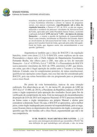 211
SENADO FEDERAL
Gabinete do Senador ANTONIO ANASTASIA
Praça dos Três Poderes – Senado Federal – Anexo II – Ala Senador Teotônio Vilela – Gabinete 23 – CEP 70165-900 – Brasília - DF
ocorrência, ainda por ocasião do registro dos passivos da União com
a Caixa Econômica referentes a atrasos no repasse de programas
sociais, esse parecer examinado, especificamente sob a ótica da
regulação bancária, o Parecer nº 267, de 2014, se não me engano,
menciona a existência de pareceres vinculantes da Advocacia-Geral
da União, aprovados pelo então Presidente Itamar Franco, excluindo
a aplicação da Lei nº 4.595, da Lei nº 7.492 – são típicas do sistema
financeiro –, e remete a questão da legislação de responsabilidade
fiscal a uma consulta, inicialmente ao Ministério da Fazenda, depois
ao envolvimento da Advocacia-Geral da União. Ao final, houve um
parecer do Consultor-Geral da União, aprovado pelo então Advogado-
Geral da União, que, digamos assim, deu encaminhamento a essa
questão. [grifamos]
Argumenta-se também que a ótica do BACEN é da regulação
bancária, como visto (item 2.2.3.2). O BACEN, como explicou um de seus
Procuradores e depois dele o Chefe Adjunto do Departamento Econômico,
Fernando Rocha, não olhava para a LRF, mas para as leis do mercado
financeiro – Lei no
4.595/64 e Lei no
7.492/86. E a Procuradoria do BACEN
usava pareceres vinculantes da AGU de 1994, anteriores à LRF, que dizem,
em suma, que não é ilegal operação de crédito entre o Tesouro e os bancos
federais. Contudo, uma lei complementar posterior, de status constitucional,
qualificou tais operações como ilegais, mas esse fato não foi considerado pelo
BACEN, pois sua rotina burocrática não era programada para se preocupar
com o risco fiscal.
Do ponto de vista hermenêutico, trata-se de uma situação
esdrúxula. Em observância ao art. 11, do inciso IV, do projeto de LDO de
2015 (Lei no
13.080, de 2015), a Presidente da República indicou o BACEN
como o órgão responsável pela apuração dos resultados fiscais para fins de
verificação do cumprimento da meta. Está na mensagem de encaminhamento
do projeto de LOA de 2015 ao Congresso Nacional. O TCU precisou interferir
na forma como o órgão interpretava seu próprio Manual e alertar para
considerar a dimensão fiscal. Ou seja, o BACEN se apresentou, salvo melhor
juízo, como órgão inadequado para assumir tal responsabilidade, pois se nega,
como ficaram claros os depoimentos dos funcionários do órgão, a enxergar as
questões que lhe são trazidas sob a ótica fiscal, argumentando que não é de
sua competência.
O SR. MARCEL MASCARENHAS DOS SANTOS – [...] O
que ocorre com mensagem presidencial que encaminha o PLOA? Há
uma definição de qual metodologia será utilizada, e não, na nossa
SF/16863.10785-97385ebc387c183e20cd0438e215093776c47f6788Página:211/44102/08/201611:57:47
 