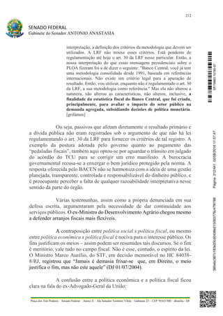 212
SENADO FEDERAL
Gabinete do Senador ANTONIO ANASTASIA
Praça dos Três Poderes – Senado Federal – Anexo II – Ala Senador Teotônio Vilela – Gabinete 23 – CEP 70165-900 – Brasília - DF
interpretação, a definição dos critérios da metodologia que devem ser
utilizados. A LRF não trouxe esses critérios. Está pendente de
regulamentação até hoje o art. 30 da LRF nesse particular. Então, a
nossa interpretação do que essas mensagens presidenciais sobre o
PLOA fizeram foi a de dizer o seguinte: "Banco Central, você já tem
uma metodologia consolidada desde 1991, baseada em referências
internacionais. Não existe um critério legal para a apuração de
resultado. Então, vou utilizar, enquanto não é regulamentado o art. 30
da LRF, a sua metodologia como referência." Mas ela não alterou a
natureza, não alterou as características, não alterou, inclusive, a
finalidade da estatística fiscal do Banco Central, que foi criada,
principalmente, para avaliar o impacto do setor público na
demanda agregada, subsidiando decisões de política monetária.
[grifamos]
Ou seja, passivos que afetam diretamente o resultado primário e
a dívida pública não eram registrados sob o argumento de que não há lei
regulamentando o art. 30 da LRF para fornecer os critérios de tal registro. A
exemplo da postura adotada pelo governo quanto ao pagamento das
“pedaladas fiscais”, também aqui optou-se por aguardar o trânsito em julgado
do acórdão do TCU para se corrigir um erro manifesto. A burocracia
governamental recusa-se a enxergar o bem jurídico protegido pela norma. A
resposta oferecida pelo BACEN não se harmoniza com a ideia de uma gestão
planejada, transparente, controlada e responsabilizável do dinheiro público, e
é preocupante perceber a falta de qualquer razoabilidade interpretativa nesse
sentido da parte do órgão.
Várias testemunhas, assim como a própria denunciada em sua
defesa escrita, argumentaram pela necessidade de dar continuidade aos
serviços públicos. O ex-Ministro do Desenvolvimento Agrário chegou mesmo
a defender arranjos fiscais mais flexíveis.
A contraposição entre politica social x política fiscal, ou mesmo
entre política econômica x política fiscal é nociva para o interesse público. Os
fins justificam os meios – assim podem ser resumidos tais discursos. Se o fim
é meritório, vale tudo no campo fiscal. Não é esse, contudo, o espírito da lei.
O Ministro Marco Aurélio, do STF, em decisão memorável no HC 84038-
8/RJ, registrou que “Jamais é demasia frisar-se que, em Direito, o meio
justifica o fim, mas não este aquele” (DJ 01/07/2004).
A confusão entre a política econômica e a política fiscal ficou
clara na fala do ex-Advogado-Geral da União:
SF/16863.10785-97385ebc387c183e20cd0438e215093776c47f6788Página:212/44102/08/201611:57:47
 