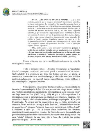213
SENADO FEDERAL
Gabinete do Senador ANTONIO ANASTASIA
Praça dos Três Poderes – Senado Federal – Anexo II – Ala Senador Teotônio Vilela – Gabinete 23 – CEP 70165-900 – Brasília - DF
O SR. LUÍS INÁCIO LUCENA ADAMS – [...] E, nas
portarias, como é que o processo acontecia? No primeiro semestre,
havia as contratações das operações. No segundo semestre, havia a
apuração pelo Tesouro em relação àquelas contratações feitas pelo
BNDES. O BNDES fazia um bloco de contratações, mandava para o
Tesouro. O Tesouro verificava isso, e, ao final desse segundo
semestre, é que se iniciava a equalização dessas contratações. Havia
um aumento de tempo; em vez de quatro meses, doze meses. Agora,
o fato é que, nessas situações, supostamente sendo operação de
crédito, o Estado continua descoberto, porque, em rigor, a Lei de
Responsabilidade Fiscal, quando trata como operação de crédito, não
faz exceção de tempo, de quantidade, de valor. E R$1 é operação
crédito. Pronto, é proibido.
Mas, então, como é que acontece? Exatamente porque é
inviável e não pode ser tratado, porque a subvenção vem na 4.320,
e é uma forma de equalização econômica que se faz em diversas
atividades econômicas, inclusive, financeiras como forma de
permitir os juros mais baixos. Essa é minha visão. [grifamos]
É uma visão que nos parece problemática do ponto de vista da
teleologia das normas.
Todo o conjunto fático – decretos presidenciais e “pedaladas
fiscais” – compõe, em direito processual penal, a materialidade do crime.
Materialidade é a existência do fato, nos limites em que se atribui à
denunciada. A materialidade também abrange, a efetiva lesão ao bem jurídico
protegido pela norma – no caso sob exame, o equilíbrio das contas públicas e
seu controle pelo Congresso Nacional.
Como já dito e se confirma dos testemunhos, a materialidade do
fato não é contestada pela defesa. Em sua peça escrita, chega mesmo a dizer
que “os fatos apontados na denúncia são consequência e não a causa da crise”
que hoje assola o País (DOC 24, p. 115). O que a defesa questiona é a
interpretação para a caracterização da ilicitude dos mesmos, negando, por
decorrência lógica, efetiva lesão ao bem jurídico protegido pela LRF e pela
Constituição. Na defesa escrita, argumenta-se que os fatos apontados na
denúncia foram buscas de “arranjos mais flexíveis”, “necessidade de mudar
as regras fiscais”, para que “se possa fazer o uso anticíclico da política fiscal”
e enfrentar a crise (p. 117). A defesa ainda esclareceu, em diversas
manifestações orais durante as reuniões da Comissão, que a denunciada não
poderia ser responsabilizada criminalmente por adotar uma “tese jurídica” ou
uma “visão” diferente da que teria sido a base da rejeição das contas
presidenciais pelo TCU em 2014.
SF/16863.10785-97385ebc387c183e20cd0438e215093776c47f6788Página:213/44102/08/201611:57:47
 