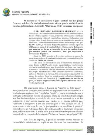 214
SENADO FEDERAL
Gabinete do Senador ANTONIO ANASTASIA
Praça dos Três Poderes – Senado Federal – Anexo II – Ala Senador Teotônio Vilela – Gabinete 23 – CEP 70165-900 – Brasília - DF
O discurso de “o quê causou o quê?” também não nos parece
favorecer a defesa. Os resultados econômicos são em grande medida fruto de
escolhas políticas feitas. Leonardo Albernaz, do TCU, esclareceu esse ponto:
O SR. LEONARDO RODRIGUES ALBERNAZ - [...] é
verdade que você tem um controle muito mais forte sobre as despesas
do que sobre as receitas, ou seja, as receitas estão sujeitas a variáveis
que nem sempre estão sob o controle do governo. Embora isso seja
verdade, não é demais lembrar o que tem acontecido com a renúncia
de receitas. Trabalhei com esse tema durante muito tempo e sei que,
de 2004 a 2014, a renúncia de receitas subiu de sessenta e poucos
bilhões para mais de trezentos bilhões. Então, parte do impacto
que temos de perdas de arrecadação decorre de escolhas feitas,
que também podem ser meritórias, mas que impactam a
arrecadação disponível.
Ainda em 2015, a renúncia de receitas continuou a crescer. Se
somarmos a renúncia de receitas tributárias mais a renúncia de receitas
creditícias, 2015 é um recorde.
Uma coisa são os benefícios que eventualmente aparecem no
início do ano no PLOA, outra coisa é a quantidade de benefícios que
você vai acumulando ano a ano. Se você não põe fim a eles, eles vão
se somando. Os números com que trabalhamos são números apurados
pela própria Receita Federal e pela Secretaria de Política Econômica,
ambos do Ministério da Fazenda. Nós temos um recorde em 2015 em
termos de renúncia fiscal no sentido amplo: subsídios tributários e
subsídios creditícios e financeiros. [...] o governante, de uma forma
geral, os nossos representantes têm alguma influência sobre a
receita. [grifamos]
De uma forma geral, o discurso do “sempre foi feito assim” –
para justificar os decretos presidenciais de suplementação orçamentária e a
ocultação dos registros das “pedaladas fiscais” –, muito repetido durante a
instrução testemunhal, mostra um descaso e falta de sensibilidade em relação
aos fins das instituições. A tradição não pode limitar e neutralizar a lei. Foi
justamente o movimento inverso que pautou a revolução política pós-
iluminista e inaugurou a era das constituições e dos códigos de lei. É
preocupante o discurso de que “a jurisprudência se amoldava à prática”,
colocado pelo ex-Advogado-Geral da União, quando se traduz em ofensa aos
bens jurídicos tutelados. E ainda mais grave considerando que não faltaram
sinais de alerta por parte do Ministério Público de Contas e do próprio TCU.
Em face do exposto, é possível perceber muitas tensões na
racionalidade administrativa implícita no discurso das testemunhas. As
SF/16863.10785-97385ebc387c183e20cd0438e215093776c47f6788Página:214/44102/08/201611:57:47
 