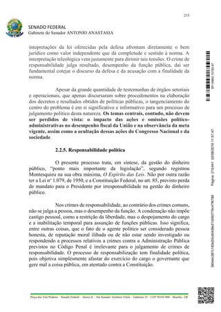 215
SENADO FEDERAL
Gabinete do Senador ANTONIO ANASTASIA
Praça dos Três Poderes – Senado Federal – Anexo II – Ala Senador Teotônio Vilela – Gabinete 23 – CEP 70165-900 – Brasília - DF
intepretações da lei oferecidas pela defesa afrontam diretamente o bem
jurídico como valor independente que dá completude e sentido à norma. A
interpretação teleológica vem justamente para dirimir tais tensões. O crime de
responsabilidade julga resultado, desempenho da função pública, daí ser
fundamental cotejar o discurso da defesa e da acusação com a finalidade da
norma.
Apesar da grande quantidade de testemunhas de órgãos setoriais
e operacionais, que apenas discursaram sobre procedimentos na elaboração
dos decretos e resultados obtidos de políticas públicas, o tangenciamento do
centro do problema é em si significativo e informativo para um processo de
julgamento político desta natureza. Os temas centrais, contudo, não devem
ser perdidos de vista: o impacto das ações e omissões político-
administrativas no desempenho fiscal da União e na observância da meta
vigente, assim como a ocultação dessas ações do Congresso Nacional e da
sociedade.
2.2.5. Responsabilidade política
O presente processo trata, em síntese, da gestão do dinheiro
público, “ponto mais importante da legislação”, segundo registrou
Montesquieu na sua obra máxima, O Espírito das Leis. Não por outra razão
ter a Lei no
1.079, de 1950, e a Constituição Federal, no art. 85, previsto perda
de mandato para o Presidente por irresponsabilidade na gestão do dinheiro
público.
Nos crimes de responsabilidade, ao contrário dos crimes comuns,
não se julga a pessoa, mas o desempenho da função. A condenação não impõe
castigo pessoal, como a restrição da liberdade, mas o despojamento do cargo
e a inabilitação temporal para assunção de funções públicas. Isso significa,
entre outras coisas, que o fato de o agente político ser considerado pessoa
honesta, de reputação moral ilibada ou de não estar sendo investigado ou
respondendo a processos relativos a crimes contra a Administração Pública
previstos no Código Penal é irrelevante para o julgamento de crimes de
responsabilidade. O processo de responsabilização tem finalidade política,
pois objetiva simplesmente afastar do exercício do cargo o governante que
gere mal a coisa pública, em atentado contra a Constituição.
SF/16863.10785-97385ebc387c183e20cd0438e215093776c47f6788Página:215/44102/08/201611:57:47
 
