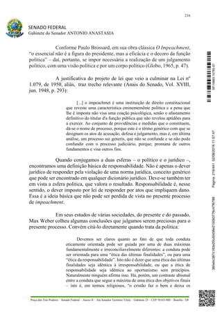216
SENADO FEDERAL
Gabinete do Senador ANTONIO ANASTASIA
Praça dos Três Poderes – Senado Federal – Anexo II – Ala Senador Teotônio Vilela – Gabinete 23 – CEP 70165-900 – Brasília - DF
Conforme Paulo Brossard, em sua obra clássica O Impeachment,
“o essencial não é a figura do presidente, mas a eficácia e o decoro da função
política” – daí, portanto, se impor necessária a realização de um julgamento
político, com uma visão política e por um corpo político (Globo, 1965, p. 47).
A justificativa do projeto de lei que veio a culminar na Lei nº
1.079, de 1950, aliás, traz trecho relevante (Anais do Senado, Vol. XVIII,
jun. 1948, p. 293):
[...] o impeachmet é uma instituição de direito constitucional
que reveste uma característica eminentemênte política e a pena que
lhe é imposta não visa uma coação psicológica, senão o afastamento
definitivo do titular d'a função pública que não revelou aptidões para
a exercer. Ao conjunto de providências e medidas que o constituem,
dá-se o nome de processo, porque este é o têrmo genérico com que se
designam os atos de acusação, defesa e julgamento, mas é, em última
análise, um processo sui generis, que não se confunde e se não pode
confundir com o processo judiciário, porque; promana de outros
fundamentos e visa outros fins.
Quando conjugamos a duas esferas – o político e o jurídico –,
encontramos uma definição básica de responsabilidade. Não é apenas o dever
jurídico de responder pela violação de uma norma jurídica, conceito genérico
que pode ser encontrado em qualquer dicionário jurídico. Deve-se também ter
em vista a esfera política, que valora o resultado. Responsabilidade é, nesse
sentido, o dever imposto por lei de responder por atos que impliquem dano.
Essa é a ideia básica que não pode ser perdida de vista no presente processo
de impeachment.
Em seus estudos de várias sociedades, do presente e do passado,
Max Weber colheu algumas conclusões que julgamos serem preciosas para o
presente processo. Convém citá-lo diretamente quando trata da política:
Devemos ser claros quanto ao fato de que toda conduta
eticamente orientada pode ser guiada por uma de duas máximas
fundamentalmente e irreconciliavelmente diferentes: a conduta pode
ser orientada para uma “ética das últimas finalidades”, ou para uma
“ética da responsabilidade”. Isto não é dizer que uma ética das últimas
finalidades seja idêntica à irresponsabilidade, ou que a ética de
responsabilidade seja idêntica ao oportunismo sem princípios.
Naturalmente ninguém afirma isso. Há, porém, um contraste abismal
entre a conduta que segue a máxima de uma ética dos objetivos finais
– isto é, em termos religiosos, “o cristão faz o bem e deixa os
SF/16863.10785-97385ebc387c183e20cd0438e215093776c47f6788Página:216/44102/08/201611:57:47
 