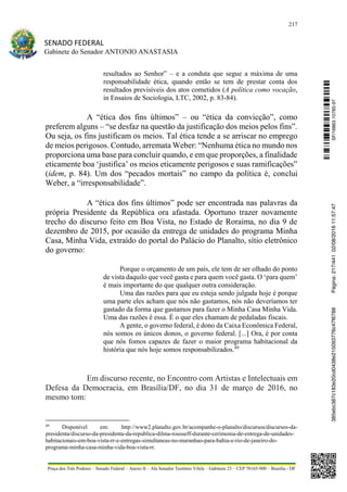 217
SENADO FEDERAL
Gabinete do Senador ANTONIO ANASTASIA
Praça dos Três Poderes – Senado Federal – Anexo II – Ala Senador Teotônio Vilela – Gabinete 23 – CEP 70165-900 – Brasília - DF
resultados ao Senhor” – e a conduta que segue a máxima de uma
responsabilidade ética, quando então se tem de prestar conta dos
resultados previsíveis dos atos cometidos (A política como vocação,
in Ensaios de Sociologia, LTC, 2002, p. 83-84).
A “ética dos fins últimos” – ou “ética da convicção”, como
preferem alguns – “se desfaz na questão da justificação dos meios pelos fins”.
Ou seja, os fins justificam os meios. Tal ética tende a se arriscar no emprego
de meios perigosos. Contudo, arremata Weber: “Nenhuma ética no mundo nos
proporciona uma base para concluir quando, e em que proporções, a finalidade
eticamente boa ‘justifica’ os meios eticamente perigosos e suas ramificações”
(idem, p. 84). Um dos “pecados mortais” no campo da política é, conclui
Weber, a “irresponsabilidade”.
A “ética dos fins últimos” pode ser encontrada nas palavras da
própria Presidente da República ora afastada. Oportuno trazer novamente
trecho do discurso feito em Boa Vista, no Estado de Roraima, no dia 9 de
dezembro de 2015, por ocasião da entrega de unidades do programa Minha
Casa, Minha Vida, extraído do portal do Palácio do Planalto, sítio eletrônico
do governo:
Porque o orçamento de um país, ele tem de ser olhado do ponto
de vista daquilo que você gasta e para quem você gasta. O ‘para quem’
é mais importante do que qualquer outra consideração.
Uma das razões para que eu esteja sendo julgada hoje é porque
uma parte eles acham que nós não gastamos, nós não deveríamos ter
gastado da forma que gastamos para fazer o Minha Casa Minha Vida.
Uma das razões é essa. É o que eles chamam de pedaladas fiscais.
A gente, o governo federal, é dono da Caixa Econômica Federal,
nós somos os únicos donos, o governo federal. [...] Ora, é por conta
que nós fomos capazes de fazer o maior programa habitacional da
história que nós hoje somos responsabilizados.49
Em discurso recente, no Encontro com Artistas e Intelectuais em
Defesa da Democracia, em Brasília/DF, no dia 31 de março de 2016, no
mesmo tom:
49
Disponível em: http://www2.planalto.gov.br/acompanhe-o-planalto/discursos/discursos-da-
presidenta/discurso-da-presidenta-da-republica-dilma-rousseff-durante-cerimonia-de-entrega-de-unidades-
habitacionais-em-boa-vista-rr-e-entregas-simultaneas-no-maranhao-para-bahia-e-rio-de-janeiro-do-
programa-minha-casa-minha-vida-boa-vista-rr.
SF/16863.10785-97385ebc387c183e20cd0438e215093776c47f6788Página:217/44102/08/201611:57:47
 