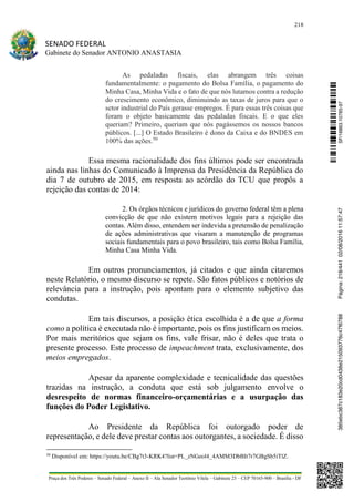 218
SENADO FEDERAL
Gabinete do Senador ANTONIO ANASTASIA
Praça dos Três Poderes – Senado Federal – Anexo II – Ala Senador Teotônio Vilela – Gabinete 23 – CEP 70165-900 – Brasília - DF
As pedaladas fiscais, elas abrangem três coisas
fundamentalmente: o pagamento do Bolsa Família, o pagamento do
Minha Casa, Minha Vida e o fato de que nós lutamos contra a redução
do crescimento econômico, diminuindo as taxas de juros para que o
setor industrial do País gerasse empregos. É para essas três coisas que
foram o objeto basicamente das pedaladas fiscais. E o que eles
queriam? Primeiro, queriam que nós pagássemos os nossos bancos
públicos. [...] O Estado Brasileiro é dono da Caixa e do BNDES em
100% das ações.50
Essa mesma racionalidade dos fins últimos pode ser encontrada
ainda nas linhas do Comunicado à Imprensa da Presidência da República do
dia 7 de outubro de 2015, em resposta ao acórdão do TCU que propôs a
rejeição das contas de 2014:
2. Os órgãos técnicos e jurídicos do governo federal têm a plena
convicção de que não existem motivos legais para a rejeição das
contas. Além disso, entendem ser indevida a pretensão de penalização
de ações administrativas que visaram a manutenção de programas
sociais fundamentais para o povo brasileiro, tais como Bolsa Família,
Minha Casa Minha Vida.
Em outros pronunciamentos, já citados e que ainda citaremos
neste Relatório, o mesmo discurso se repete. São fatos públicos e notórios de
relevância para a instrução, pois apontam para o elemento subjetivo das
condutas.
Em tais discursos, a posição ética escolhida é a de que a forma
como a política é executada não é importante, pois os fins justificam os meios.
Por mais meritórios que sejam os fins, vale frisar, não é deles que trata o
presente processo. Este processo de impeachment trata, exclusivamente, dos
meios empregados.
Apesar da aparente complexidade e tecnicalidade das questões
trazidas na instrução, a conduta que está sob julgamento envolve o
desrespeito de normas financeiro-orçamentárias e a usurpação das
funções do Poder Legislativo.
Ao Presidente da República foi outorgado poder de
representação, e dele deve prestar contas aos outorgantes, a sociedade. É disso
50
Disponível em: https://youtu.be/CBg7t3-KRK4?list=PL_zNGeol4_4AMM3DbBIt7r7GBgSb5iTlZ.
SF/16863.10785-97385ebc387c183e20cd0438e215093776c47f6788Página:218/44102/08/201611:57:47
 