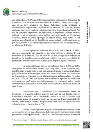 219
SENADO FEDERAL
Gabinete do Senador ANTONIO ANASTASIA
Praça dos Três Poderes – Senado Federal – Anexo II – Ala Senador Teotônio Vilela – Gabinete 23 – CEP 70165-900 – Brasília - DF
que trata a Lei no
1.079, de 1950. Nesse diploma normativo, o Presidente da
República pode incorrer em vários tipos de condutas, como, por exemplo,
opor-se ao livre exercício do Poder Judiciário, incitar militares à
desobediência, impedir com violência o livre exercício do voto, não prestar
contas ao Congresso Nacional, não responsabilizar seus subordinados etc. No
rol de condutas imputáveis ao Presidente, o legislador também incluiu:
infringir a lei orçamentária, abrir crédito sem autorização do Congresso
Nacional, deixar de quitar operação de crédito ilegal, entre outras. A lei
positiva que o Presidente da República é a responsável, em última instância,
por tais condutas. A lei também prevê punição para os seus assessores diretos,
os Ministros de Estado.
A maior parte das condutas descritas na Lei no
1.079, de 1950,
não necessariamente são executáveis por atos próprios e diretos de um
Presidente da República. Mas se constam da Lei, o legislador atribuiu ao
Presidente da República responsabilidade política – ou seja, necessidade de
responder e prestar contas sobre os resultados daquelas ações e omissões.
A responsabilidade abraça, no âmbito da Lei no
1.079, de 1950,
uma gama de movimentos muitas vezes implícitos, como: executar mal,
escolher mal, orientar mal, vigiar mal, deixar de punir o responsável direto
pelo mal e deixar de interromper o mal. Mas uma coisa é certa: se o Presidente
da República é o responsável, em última instância, pelas condutas previstas
na Lei no
1.079, de 1950, pois assim a lei o estabeleceu, é porque ele é reputado
o dirigente que pode evitar que o dano ocorra, é a pessoa em toda a cadeia
administrativa que detém o poder definitivo de desistir e de mudar a rota da
ação lesiva.
Assevere-se que o Presidente é o representante maior da
República. É o agente político que, no exercício da sua função, não se
subordina a nenhuma outra autoridade, senão à da lei. É aquele cuja
discricionariedade só encontra limite na lei, não na discricionariedade de
outrem, como bem já lembrou Sérgio Sérvulo da Cunha (Responsabilidade
Administrativa e “Impeachment”51
).
Assim, talvez seja esta a pergunta mais importante deste processo
de impeachment: por que a Presidente da República deve ser responsabilizada
pelos fatos trazidos pela DEN no
1, de 2016? Com base na instrução probatória
51
Disponível em: http://www.fpl.edu.br/enade/pdfs/texto_politica_responsabilidade_impeachment.pdf.
SF/16863.10785-97385ebc387c183e20cd0438e215093776c47f6788Página:219/44102/08/201611:57:47
 