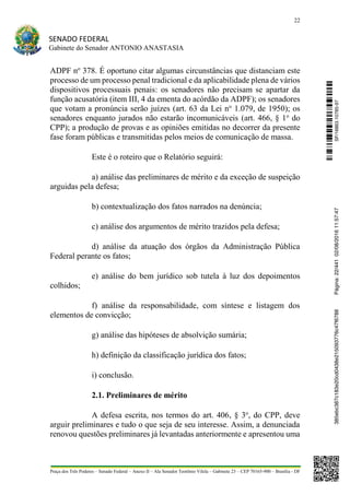 22
SENADO FEDERAL
Gabinete do Senador ANTONIO ANASTASIA
Praça dos Três Poderes – Senado Federal – Anexo II – Ala Senador Teotônio Vilela – Gabinete 23 – CEP 70165-900 – Brasília - DF
ADPF no
378. É oportuno citar algumas circunstâncias que distanciam este
processo de um processo penal tradicional e da aplicabilidade plena de vários
dispositivos processuais penais: os senadores não precisam se apartar da
função acusatória (item III, 4 da ementa do acórdão da ADPF); os senadores
que votam a pronúncia serão juízes (art. 63 da Lei no
1.079, de 1950); os
senadores enquanto jurados não estarão incomunicáveis (art. 466, § 1o
do
CPP); a produção de provas e as opiniões emitidas no decorrer da presente
fase foram públicas e transmitidas pelos meios de comunicação de massa.
Este é o roteiro que o Relatório seguirá:
a) análise das preliminares de mérito e da exceção de suspeição
arguidas pela defesa;
b) contextualização dos fatos narrados na denúncia;
c) análise dos argumentos de mérito trazidos pela defesa;
d) análise da atuação dos órgãos da Administração Pública
Federal perante os fatos;
e) análise do bem jurídico sob tutela à luz dos depoimentos
colhidos;
f) análise da responsabilidade, com síntese e listagem dos
elementos de convicção;
g) análise das hipóteses de absolvição sumária;
h) definição da classificação jurídica dos fatos;
i) conclusão.
2.1. Preliminares de mérito
A defesa escrita, nos termos do art. 406, § 3o
, do CPP, deve
arguir preliminares e tudo o que seja de seu interesse. Assim, a denunciada
renovou questões preliminares já levantadas anteriormente e apresentou uma
SF/16863.10785-97385ebc387c183e20cd0438e215093776c47f6788Página:22/44102/08/201611:57:47
 
