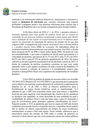220
SENADO FEDERAL
Gabinete do Senador ANTONIO ANASTASIA
Praça dos Três Poderes – Senado Federal – Anexo II – Ala Senador Teotônio Vilela – Gabinete 23 – CEP 70165-900 – Brasília - DF
realizada e em informações públicas disponíveis, sintetizamos e elencamos a
seguir os elementos de convicção que, somados, oferecem uma resposta
preliminar à pergunta acima e nos parecem suficientes para concluir que a
Presidente da República deve ser levada a julgamento pelo Senado Federal:
1) Os fatos objeto da DEN no
1, de 2016, e apurados durante a
instrução apontam para uma gestão da política fiscal que se mostra na
contramão de um processo histórico conquistado a duras penas pelo Brasil,
com a definição de um regime de responsabilidade fiscal. O objetivo desse
regime foi anunciado na exposição de motivos do projeto de lei que deu
origem à LRF: a conquista de uma relação sustentável entre a dívida pública
e o produto interno bruto (PIB) da economia. Os indicadores atuais da
economia brasileira demonstram que essa relação inexiste. Em 2015, a dívida
bruta alcançou 66,5% do PIB, o maior índice desde 2006. Do ponto de vista
da sustentabilidade, o que torna a trajetória da dívida bruta preocupante é a
velocidade de aumento, que passou de 51,7% em 2013, para 57,2% em 2014,
66,5% em 2015 e para 67,5% no primeiro quadrimestre de 2016. Há claros
indicativos de uma trajetória insustentável da dívida bruta a partir de 2013. A
forma de condução da política econômica culminou no que vem sendo
apontado como o pior quadro econômico de toda a história da República. O
governo recorreu à omissão de passivos e à contabilidade criativa para
conciliar o desequilíbrio fiscal com a aparência de cumprimento do resultado
primário;
2) Em 2010, no âmbito de pedido de reexame relativo ao Acórdão
747/2010-TCU-Plenário (TC 015.052/2009-7), que decorreu de levantamento
com o objetivo de examinar os procedimentos de controle do cumprimento do
disposto no art. 14 da LRF, a AGU já buscava justificativas para a
flexibilização de regras fiscais restritivas, assim se manifestando: “[...]
sabendo-se que a LRF fora concebida muito mais para buscar o equilíbrio
fiscal do que para mantê-lo, uma interpretação tão restritiva da lei, quando já
se alcançou este equilíbrio, se torna descolada de uma realidade na qual a
credibilidade da política fiscal é uma das bases para o país ter alcançado o
grau de investimento pelas principais agências classificadoras de risco”.
Naquela ocasião, o TCU já ponderara que caso as regras da LRF não fossem
cumpridas, prevenindo riscos e corrigindo desvios, o equilíbrio fiscal poderia
não se manter no futuro, especialmente em tempos de crises econômicas
internacionais as quais o País está sujeito. Nesse sentido, afirmou-se que a
observância estrita das normas da LRF tinha o condão de precaver ou
amenizar o efeito danoso que tais crises pudessem causar nas contas públicas
SF/16863.10785-97385ebc387c183e20cd0438e215093776c47f6788Página:220/44102/08/201611:57:47
 