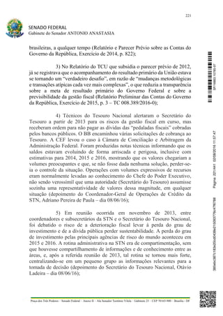 221
SENADO FEDERAL
Gabinete do Senador ANTONIO ANASTASIA
Praça dos Três Poderes – Senado Federal – Anexo II – Ala Senador Teotônio Vilela – Gabinete 23 – CEP 70165-900 – Brasília - DF
brasileiras, a qualquer tempo (Relatório e Parecer Prévio sobre as Contas do
Governo da República, Exercício de 2014, p. 822);
3) No Relatório do TCU que subsidia o parecer prévio de 2012,
já se registrava que o acompanhamento do resultado primário da União estava
se tornando um “verdadeiro desafio”, em razão de “mudanças metodológicas
e transações atípicas cada vez mais complexas”, o que reduzia a transparência
sobre a meta de resultado primário do Governo Federal e sobre a
previsibilidade da gestão fiscal (Relatório Preliminar das Contas do Governo
da República, Exercício de 2015, p. 3 – TC 008.389/2016-0);
4) Técnicos do Tesouro Nacional alertaram o Secretário do
Tesouro a partir de 2013 para os riscos da gestão fiscal em curso, mas
receberam ordem para não pagar as dívidas das “pedaladas fiscais” cobradas
pelos bancos públicos. O BB encaminhou várias solicitações de cobrança ao
Tesouro. A CEF levou o caso à Câmara de Conciliação e Arbitragem da
Administração Federal. Foram produzidas notas técnicas informando que os
saldos estavam evoluindo de forma arriscada e perigosa, inclusive com
estimativas para 2014, 2015 e 2016, mostrando que os valores chegariam a
volumes preocupantes e que, se não fosse dada nenhuma solução, perder-se-
ia o controle da situação. Operações com volumes expressivos de recursos
eram normalmente levadas ao conhecimento do Chefe do Poder Executivo,
não sendo verossímil que uma autoridade (Secretário do Tesouro) assumisse
sozinha uma representatividade de valores dessa magnitude, em qualquer
situação (depoimento do Coordenador-Geral de Operações de Crédito da
STN, Adriano Pereira de Paula – dia 08/06/16);
5) Em reunião ocorrida em novembro de 2013, entre
coordenadores e subsecretários da STN e o Secretário do Tesouro Nacional,
foi debatido o risco de a deterioração fiscal levar à perda do grau de
investimento e de a dívida pública perder sustentabilidade. A perda do grau
de investimento pelas principais agências de risco do mundo aconteceu em
2015 e 2016. A rotina administrativa na STN era de compartimentação, sem
que houvesse compartilhamento de informações e de conhecimento entre as
áreas, e, após a referida reunião de 2013, tal rotina se tornou mais forte,
centralizando-se em um pequeno grupo as informações relevantes para a
tomada de decisão (depoimento do Secretário do Tesouro Nacional, Otávio
Ladeira – dia 08/06/16);
SF/16863.10785-97385ebc387c183e20cd0438e215093776c47f6788Página:221/44102/08/201611:57:47
 
