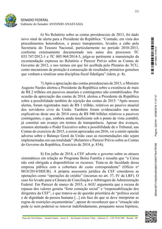 222
SENADO FEDERAL
Gabinete do Senador ANTONIO ANASTASIA
Praça dos Três Poderes – Senado Federal – Anexo II – Ala Senador Teotônio Vilela – Gabinete 23 – CEP 70165-900 – Brasília - DF
6) No Relatório sobre as contas presidenciais de 2013, foi dado
novo sinal de alerta para a Presidente da República: “Contudo, em vista dos
procedimentos heterodoxos, e pouco transparentes, levados a cabo pela
Secretaria do Tesouro Nacional, particularmente no período 2010-2013,
conforme extensamente documentado nos autos dos processos TC
033.747/2012-1 e TC 005.968/2014-3, julga-se pertinente a manutenção da
recomendação expressa no Relatório e Parecer Prévio sobre as Contas de
Governo de 2012, e nos termos em que foi acolhida pelo Plenário do TCU,
como mecanismo de proteção à consecução de resultados primários genuínos
que venham a sinalizar uma disciplina fiscal fidedigna” (idem, p. 4);
7) Após a apreciação das contas presidenciais de 2013, o Ministro
Augusto Nardes alertou a Presidente da República sobre a existência de mais
de R$ 2 trilhões em passivos atuariais e contingentes não contabilizados. Por
ocasião da apreciação das contas de 2014, alertou a Presidente da República
sobre a possibilidade também de rejeição das contas de 2015: “Após nossos
alertas, foram registrados mais de R$ 1 trilhão, relativos ao passivo atuarial
dos servidores civis da União. Também foram evidenciados nas notas
explicativas deste ano de 2014 cerca de R$ 940 bilhões relativos a passivos
contingentes, o que, embora ainda insuficiente sob o ponto de vista contábil,
já constitui um avanço em termos de transparência. Apesar dos avanços,
estamos alertando o Poder Executivo sobre a possibilidade de o Tribunal, nas
Contas do exercício de 2015, a serem apreciadas em 2016, vir a emitir opinião
adversa sobre o Balanço Geral da União caso as recomendações não sejam
implementadas em sua totalidade” (Relatório e Parecer Prévio sobre as Contas
do Governo da República, Exercício de 2014, p. 834);
8) Em julho de 2014, a CEF adverte o governo sobre os atrasos
sistemáticos em relação ao Programa Bolsa Família e ressalta que “a Caixa
não está obrigada a disponibilizar os recursos. Trata-se de faculdade dessa
empresa pública com a cobertura do custo correspondente” (Ofício no
0018/2014/DIJUR). A própria assessoria jurídica da CEF considerou as
operações como “operações de crédito” (incursas no art. 37, IV da LRF). O
caso foi levado para a Câmara de Conciliação e Arbitragem da Administração
Federal. Em Parecer de março de 2015, a AGU argumenta que a recusa de
repasse dos valores geraria “forte comoção social” e “responsabilização dos
dirigentes da CEF”, e que tratava-se de questão prioritária de “política social
e de dignidade da pessoa humana [...] em face do que se deve interpretar as
regras de restrições orçamentárias”, apesar de reconhecer que a “situação não
pode (e nem poderia) se renovar indefinidamente, porquanto nessa hipótese,
SF/16863.10785-97385ebc387c183e20cd0438e215093776c47f6788Página:222/44102/08/201611:57:47
 