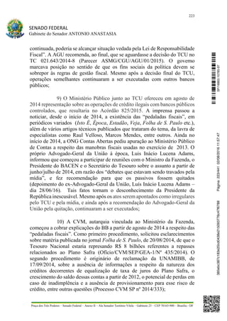 223
SENADO FEDERAL
Gabinete do Senador ANTONIO ANASTASIA
Praça dos Três Poderes – Senado Federal – Anexo II – Ala Senador Teotônio Vilela – Gabinete 23 – CEP 70165-900 – Brasília - DF
continuada, poderia se alcançar situação vedada pela Lei de Responsabilidade
Fiscal”. A AGU recomenda, ao final, que se aguardasse a decisão do TCU no
TC 021.643/2014-8 (Parecer ASMG/CGU/AGU/01/2015). O governo
marcava posição no sentido de que os fins sociais da política devem se
sobrepor às regras de gestão fiscal. Mesmo após a decisão final do TCU,
operações semelhantes continuaram a ser executadas com outros bancos
públicos;
9) O Ministério Público junto ao TCU ofereceu em agosto de
2014 representação sobre as operações de crédito ilegais com bancos públicos
controlados, que resultaria no Acórdão 825/2015. A imprensa passou a
noticiar, desde o início de 2014, a existência das “pedaladas fiscais”, em
periódicos variados (Isto É, Época, Estadão, Veja, Folha de S. Paulo etc.),
além de vários artigos técnicos publicados que trataram do tema, da lavra de
especialistas como Raul Velloso, Marcos Mendes, entre outros. Ainda no
início de 2014, a ONG Contas Abertas pediu apuração ao Ministério Público
de Contas a respeito das manobras fiscais usadas no exercício de 2013. O
próprio Advogado-Geral da União à época, Luis Inácio Lucena Adams,
informou que começou a participar de reuniões com o Ministro da Fazenda, o
Presidente do BACEN e o Secretário do Tesouro sobre o assunto a partir de
junho/julho de 2014, em razão dos “debates que estavam sendo travados pela
mídia”, e fez recomendação para que os passivos fossem quitados
(depoimento do ex-Advogado-Geral da União, Luís Inácio Lucena Adams –
dia 28/06/16). Tais fatos tornam o desconhecimento da Presidente da
República inescusável. Mesmo após os atos serem apontados como irregulares
pelo TCU e pela mídia, e ainda após a recomendação do Advogado-Geral da
União pela quitação, continuaram a ser executados;
10) A CVM, autarquia vinculada ao Ministério da Fazenda,
começou a cobrar explicações do BB a partir de agosto de 2014 a respeito das
“pedaladas fiscais”. Como primeiro procedimento, solicitou esclarecimentos
sobre matéria publicada no jornal Folha de S. Paulo, de 20/08/2014, de que o
Tesouro Nacional estaria represando R$ 8 bilhões referentes a repasses
relacionados ao Plano Safra (Ofício/CVM/SEP/GEA-1/Nº 435/2014). O
segundo procedimento é originário de reclamação da UNAMIBB, de
17/09/2014, sobre a ausência de informações a respeito da natureza dos
créditos decorrentes de equalização de taxa de juros do Plano Safra, o
crescimento do saldo dessas contas a partir de 2012, o potencial de perdas em
caso de inadimplência e a ausência de provisionamento para esse risco de
crédito, entre outras questões (Processo CVM SP nº 2014/333);
SF/16863.10785-97385ebc387c183e20cd0438e215093776c47f6788Página:223/44102/08/201611:57:47
 
