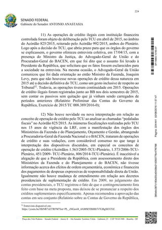 224
SENADO FEDERAL
Gabinete do Senador ANTONIO ANASTASIA
Praça dos Três Poderes – Senado Federal – Anexo II – Ala Senador Teotônio Vilela – Gabinete 23 – CEP 70165-900 – Brasília - DF
11) As operações de crédito ilegais com instituição financeira
controlada foram objeto de deliberação pelo TCU em abril de 2015, no âmbito
do Acórdão 825/2015, reiterado pelo Acórdão 992/2015, ambos do Plenário.
Logo após a decisão do TCU, que abriu prazo para que os órgãos do governo
se explicassem, o governo ofereceu entrevista coletiva, em 17/04/15, com a
presença do Ministro da Justiça, do Advogado-Geral de União e do
Procurador-Geral do BACEN, em que foi dito que o assunto foi levado à
Presidente da República, que solicitara que os fatos fossem esclarecidos para
a sociedade na entrevista. Na mesma ocasião, o Advogado-Geral da União
comunicou que foi dada orientação ao então Ministro da Fazenda, Joaquim
Levy, para que não houvesse novas operações de crédito dessa natureza em
2015 até a decisão definitiva do TCU, como um gesto inclusive de respeito ao
Tribunal52
. Todavia, as operações tiveram continuidade em 2015. Operações
de crédito ilegais foram registradas junto ao BB nos dois semestres de 2015,
sem contar os passivos sem quitação que já vinham sendo carregados de
períodos anteriores (Relatório Preliminar das Contas do Governo da
República, Exercício de 2015/TC 008.389/2016-0);
12) Não houve novidade ou nova interpretação em relação ao
conceito de operação de crédito pelo TCU ao analisar as chamadas “pedaladas
fiscais” no Acórdão 825/2015. As inúmeras fiscalizações realizadas pelo TCU
nos 15 anos de vigência da LRF, com a manifestação dos órgãos dos
Ministérios da Fazenda e do Planejamento, Orçamento e Gestão, abrangendo
a Procuradoria-Geral da Fazenda Nacional e o BACEN, trataram de operações
de crédito e suas vedações, com considerável consenso no que tange à
interpretação dos dispositivos discutidos, em especial os conceitos de
operação de crédito (Acórdãos 1.563/2005-TCU-Plenário, 1.573/2006-TCU-
Plenário, 451/2009- TCU-Plenário, 806/2014-TCU-Plenário). É inaceitável a
alegação de que a Presidente da República, com assessoramento direto dos
Ministérios da Fazenda e do Planejamento e do BACEN, não tivesse
informação acerca dos efeitos de ordem orçamentária, econômica e financeira
dos pagamentos de despesas expressivas de responsabilidade direta da União.
Igualmente não houve mudança de entendimento em relação aos decretos
presidenciais de suplementação de crédito. Em 2009, no julgamento das
contas presidenciais, o TCU registrou o fato de que o contingenciamento fora
feito com base na meta proposta, mas deixou de se pronunciar a respeito dos
créditos suplementares especificamente. Apenas recomendou a aprovação das
contas em seu conjunto (Relatório sobre as Contas de Governo da República,
52
Entrevista disponível em:
https://youtu.be/HhNR7xETRFM?list=PL_zNGeol4_4AMM3DbBIt7r7GBgSb5iTlZ.
SF/16863.10785-97385ebc387c183e20cd0438e215093776c47f6788Página:224/44102/08/201611:57:47
 