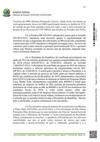 225
SENADO FEDERAL
Gabinete do Senador ANTONIO ANASTASIA
Praça dos Três Poderes – Senado Federal – Anexo II – Ala Senador Teotônio Vilela – Gabinete 23 – CEP 70165-900 – Brasília - DF
Exercício de 2009, Ministro Raimundo Carrero). Ainda assim, em relação ao
contingenciamento, houve em 2009 manifestação técnica no âmbito do TCU
no sentido de que fosse adotada a meta em vigor, e não a meta constante de
projeto de lei (Processo 013.707/2009-0, que resultou no Acórdão 263/2010);
13) A Portaria MF 419/2015, editada dois meses após o Acórdão
825/2015-TCU, introduziu uma inovação quanto à regulamentação do
momento em que o pagamento das subvenções ao BB era devido, estendendo
o prazo para que o STN liquidasse a obrigação sem pagar juros. Ao invés de
constituir reserva para cancelar a operação questionada pelo TCU, o governo
editou uma Portaria insistindo no mesmo tipo de operação, impondo ônus
extra à instituição financeira;
14) A Presidente da República foi notificada pessoalmente em
junho de 2015 do relatório preliminar que apontou irregularidades das contas
de 2014 (Aviso 664-GP/TCU, de 19/06/2015, referente ao Acórdão
1.464/2015-TCU). A Presidente foi notificada em agosto de 2015 do relatório
preliminar relativo a indícios adicionais de irregularidades (Aviso 895-
GP/TCU, de 12/08/2015). A notificação é pessoal e instava a Presidente a se
explicar sobre: a omissão de passivos da União junto aos bancos públicos e
FGTS nas estatísticas da dívida pública de 2014; adiantamentos concedidos
pelo FGTS à União para cobertura de despesas no âmbito do Programa Minha
Casa, Minha Vida; adiantamentos concedidos pelo BNDES à União para
cobertura de despesas no âmbito do PSI; omissão de transações primárias
deficitárias da União junto ao BB, ao BNDES e ao FGTS nas estatísticas dos
resultados fiscais de 2014; e, entre outros pontos, sobre não
contingenciamento exigível de despesas discricionárias. O então Advogado-
Geral da União, Luís Inácio Lucena Adams, confirmou em seu depoimento na
Comissão que as questões foram levadas à Presidente da República. Mesmo
após a notificação, as ações continuaram a ser executadas;
15) Na cerimônia solene de anúncio de investimentos do BB para
o Plano Safra 2015/2016, em 01/07/2015, o Vice-Presidente do BB, Osmar
Fernandes Dias, declarou que os seus montantes são fruto de “muitas horas de
reunião com o Ministério da Fazenda” e “com a participação da Presidente
Dilma, coordenando as reuniões”, e agradeceu à Presidente por “ter tido essa
sensibilidade: que não se pode cortar recursos de setores que estão
promovendo o desenvolvimento do país e, sobretudo, garantindo [...] a
SF/16863.10785-97385ebc387c183e20cd0438e215093776c47f6788Página:225/44102/08/201611:57:47
 