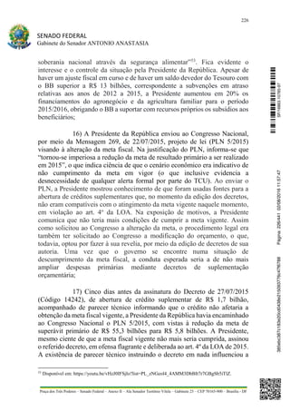 226
SENADO FEDERAL
Gabinete do Senador ANTONIO ANASTASIA
Praça dos Três Poderes – Senado Federal – Anexo II – Ala Senador Teotônio Vilela – Gabinete 23 – CEP 70165-900 – Brasília - DF
soberania nacional através da segurança alimentar”53
. Fica evidente o
interesse e o controle da situação pela Presidente da República. Apesar de
haver um ajuste fiscal em curso e de haver um saldo devedor do Tesouro com
o BB superior a R$ 13 bilhões, correspondente a subvenções em atraso
relativas aos anos de 2012 a 2015, a Presidente aumentou em 20% os
financiamentos do agronegócio e da agricultura familiar para o período
2015/2016, obrigando o BB a suportar com recursos próprios os subsídios aos
beneficiários;
16) A Presidente da República enviou ao Congresso Nacional,
por meio da Mensagem 269, de 22/07/2015, projeto de lei (PLN 5/2015)
visando à alteração da meta fiscal. Na justificação do PLN, informa-se que
“tornou-se imperiosa a redução da meta de resultado primário a ser realizado
em 2015”, o que indica ciência de que o cenário econômico era indicativo de
não cumprimento da meta em vigor (o que inclusive evidencia a
desnecessidade de qualquer alerta formal por parte do TCU). Ao enviar o
PLN, a Presidente mostrou conhecimento de que foram usadas fontes para a
abertura de créditos suplementares que, no momento da edição dos decretos,
não eram compatíveis com o atingimento da meta vigente naquele momento,
em violação ao art. 4o
da LOA. Na exposição de motivos, a Presidente
comunica que não teria mais condições de cumprir a meta vigente. Assim
como solicitou ao Congresso a alteração da meta, o procedimento legal era
também ter solicitado ao Congresso a modificação do orçamento, o que,
todavia, optou por fazer à sua revelia, por meio da edição de decretos de sua
autoria. Uma vez que o governo se encontre numa situação de
descumprimento da meta fiscal, a conduta esperada seria a de não mais
ampliar despesas primárias mediante decretos de suplementação
orçamentária;
17) Cinco dias antes da assinatura do Decreto de 27/07/2015
(Código 14242), de abertura de crédito suplementar de R$ 1,7 bilhão,
acompanhado de parecer técnico informando que o crédito não afetaria a
obtenção da meta fiscal vigente, a Presidente da República havia encaminhado
ao Congresso Nacional o PLN 5/2015, com vistas à redução da meta de
superávit primário de R$ 55,3 bilhões para R$ 5,8 bilhões. A Presidente,
mesmo ciente de que a meta fiscal vigente não mais seria cumprida, assinou
o referido decreto, em ofensa flagrante e deliberada ao art. 4º da LOA de 2015.
A existência de parecer técnico instruindo o decreto em nada influenciou a
53
Disponível em: https://youtu.be/vHzJ0IFSjIo?list=PL_zNGeol4_4AMM3DbBIt7r7GBgSb5iTlZ.
SF/16863.10785-97385ebc387c183e20cd0438e215093776c47f6788Página:226/44102/08/201611:57:47
 