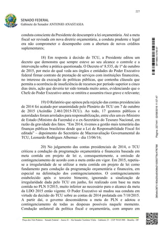 227
SENADO FEDERAL
Gabinete do Senador ANTONIO ANASTASIA
Praça dos Três Poderes – Senado Federal – Anexo II – Ala Senador Teotônio Vilela – Gabinete 23 – CEP 70165-900 – Brasília - DF
conduta consciente da Presidente de descumprir a lei orçamentária. Até a meta
fiscal ser revisada em nova diretriz orçamentária, a conduta prudente e legal
era não comprometer o desempenho com a abertura de novos créditos
suplementares;
18) Em resposta à decisão do TCU, a Presidente editou um
decreto que demonstra que sempre esteve ao seu alcance o controle e a
intervenção sobre a prática questionada. O Decreto no
8.535, de 1º de outubro
de 2015, por meio do qual veda aos órgãos e entidades do Poder Executivo
federal firmar contrato de prestação de serviços com instituições financeiras,
no interesse da execução de políticas públicas, que contenha cláusula que
permita a ocorrência de insuficiência de recursos por período superior a cinco
dias úteis, ação que deveria ter sido tomada muito antes, evidenciando que o
Chefe do Poder Executivo antes se omitira e assumira risco grave e relevante;
19) O Relatório que opinou pela rejeição das contas presidenciais
de 2014 foi acatado por unanimidade pelo Plenário do TCU em 7 de outubro
de 2015 (Acórdão 2.461/2015-TCU). Ao todo, 17 gestores públicos e
autoridades foram arrolados para responsabilização, entre eles um ex-Ministro
de Estado (Ministro da Fazenda) e o ex-Secretário do Tesouro Nacional, em
razão da gravidade dos fatos. “Em 2014, tivemos a gestão mais temerária das
finanças públicas brasileiras desde que a Lei de Responsabilidade Fiscal foi
editada” – depoimento do Secretário de Macroavaliação Governamental do
TCU, Leonardo Rodrigues Albernaz – dia 13/06/16;
20) No julgamento das contas presidenciais de 2014, o TCU
criticou a condução da programação orçamentária e financeira baseada em
meta contida em projeto de lei e, consequentemente, a omissão de
contingenciamento de acordo com a meta então em vigor. Em 2015, repetiu-
se a irregularidade de se utilizar a meta contida em projeto de lei como
fundamento para condução da programação orçamentária e financeira, em
especial na delimitação dos contingenciamentos. O contingenciamento
estabelecido após o terceiro bimestre, ignorando a sinalização de
irregularidade dada pelo TCU em junho, foi realizado com base na meta
contida no PLN 5/2015, muito inferior ao necessário para o alcance da meta
da LDO 2015 então vigente. O Poder Executivo só mudou sua conduta em
virtude da decisão do TCU sobre as contas de 2014 prolatada em 7/10/2015.
A partir daí, o governo desconsiderou a meta do PLN e adotou o
contingenciamento de todas as despesas possíveis naquele momento.
Condução unilateral da política fiscal e orçamentária, com amparo em
SF/16863.10785-97385ebc387c183e20cd0438e215093776c47f6788Página:227/44102/08/201611:57:47
 