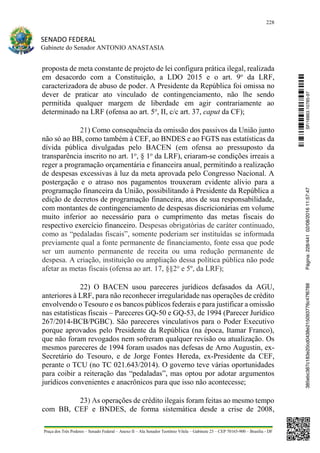 228
SENADO FEDERAL
Gabinete do Senador ANTONIO ANASTASIA
Praça dos Três Poderes – Senado Federal – Anexo II – Ala Senador Teotônio Vilela – Gabinete 23 – CEP 70165-900 – Brasília - DF
proposta de meta constante de projeto de lei configura prática ilegal, realizada
em desacordo com a Constituição, a LDO 2015 e o art. 9o
da LRF,
caracterizadora de abuso de poder. A Presidente da República foi omissa no
dever de praticar ato vinculado de contingenciamento, não lhe sendo
permitida qualquer margem de liberdade em agir contrariamente ao
determinado na LRF (ofensa ao art. 5o
, II, c/c art. 37, caput da CF);
21) Como consequência da omissão dos passivos da União junto
não só ao BB, como também à CEF, ao BNDES e ao FGTS nas estatísticas da
dívida pública divulgadas pelo BACEN (em ofensa ao pressuposto da
transparência inscrito no art. 1o
, § 1o
da LRF), criaram-se condições irreais a
reger a programação orçamentária e financeira anual, permitindo a realização
de despesas excessivas à luz da meta aprovada pelo Congresso Nacional. A
postergação e o atraso nos pagamentos trouxeram evidente alívio para a
programação financeira da União, possibilitando à Presidente da República a
edição de decretos de programação financeira, atos de sua responsabilidade,
com montantes de contingenciamento de despesas discricionárias em volume
muito inferior ao necessário para o cumprimento das metas fiscais do
respectivo exercício financeiro. Despesas obrigatórias de caráter continuado,
como as “pedaladas fiscais”, somente poderiam ser instituídas se informada
previamente qual a fonte permanente de financiamento, fonte essa que pode
ser um aumento permanente de receita ou uma redução permanente de
despesa. A criação, instituição ou ampliação dessa política pública não pode
afetar as metas fiscais (ofensa ao art. 17, §§2o
e 5º, da LRF);
22) O BACEN usou pareceres jurídicos defasados da AGU,
anteriores à LRF, para não reconhecer irregularidade nas operações de crédito
envolvendo o Tesouro e os bancos públicos federais e para justificar a omissão
nas estatísticas fiscais – Pareceres GQ-50 e GQ-53, de 1994 (Parecer Jurídico
267/2014-BCB/PGBC). São pareceres vinculativos para o Poder Executivo
porque aprovados pelo Presidente da República (na época, Itamar Franco),
que não foram revogados nem sofreram qualquer revisão ou atualização. Os
mesmos pareceres de 1994 foram usados nas defesas de Arno Augustin, ex-
Secretário do Tesouro, e de Jorge Fontes Hereda, ex-Presidente da CEF,
perante o TCU (no TC 021.643/2014). O governo teve várias oportunidades
para coibir a reiteração das “pedaladas”, mas optou por adotar argumentos
jurídicos convenientes e anacrônicos para que isso não acontecesse;
23) As operações de crédito ilegais foram feitas ao mesmo tempo
com BB, CEF e BNDES, de forma sistemática desde a crise de 2008,
SF/16863.10785-97385ebc387c183e20cd0438e215093776c47f6788Página:228/44102/08/201611:57:47
 