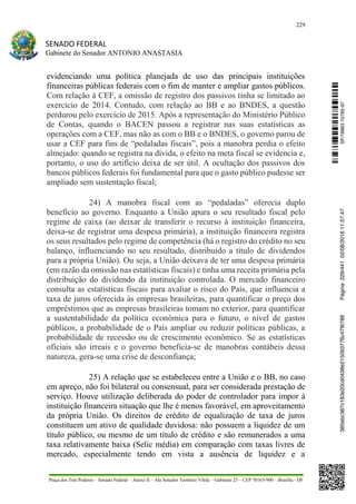 229
SENADO FEDERAL
Gabinete do Senador ANTONIO ANASTASIA
Praça dos Três Poderes – Senado Federal – Anexo II – Ala Senador Teotônio Vilela – Gabinete 23 – CEP 70165-900 – Brasília - DF
evidenciando uma política planejada de uso das principais instituições
financeiras públicas federais com o fim de manter e ampliar gastos públicos.
Com relação à CEF, a omissão de registro dos passivos tinha se limitado ao
exercício de 2014. Contudo, com relação ao BB e ao BNDES, a questão
perdurou pelo exercício de 2015. Após a representação do Ministério Público
de Contas, quando o BACEN passou a registrar nas suas estatísticas as
operações com a CEF, mas não as com o BB e o BNDES, o governo parou de
usar a CEF para fins de “pedaladas fiscais”, pois a manobra perdia o efeito
almejado: quando se registra na dívida, o efeito na meta fiscal se evidencia e,
portanto, o uso do artifício deixa de ser útil. A ocultação dos passivos dos
bancos públicos federais foi fundamental para que o gasto público pudesse ser
ampliado sem sustentação fiscal;
24) A manobra fiscal com as “pedaladas” oferecia duplo
benefício ao governo. Enquanto a União apura o seu resultado fiscal pelo
regime de caixa (ao deixar de transferir o recurso à instituição financeira,
deixa-se de registrar uma despesa primária), a instituição financeira registra
os seus resultados pelo regime de competência (há o registro do crédito no seu
balanço, influenciando no seu resultado, distribuído a título de dividendos
para a própria União). Ou seja, a União deixava de ter uma despesa primária
(em razão da omissão nas estatísticas fiscais) e tinha uma receita primária pela
distribuição do dividendo da instituição controlada. O mercado financeiro
consulta as estatísticas fiscais para avaliar o risco do País, que influencia a
taxa de juros oferecida às empresas brasileiras, para quantificar o preço dos
empréstimos que as empresas brasileiras tomam no exterior, para quantificar
a sustentabilidade da política econômica para o futuro, o nível de gastos
públicos, a probabilidade de o País ampliar ou reduzir políticas públicas, a
probabilidade de recessão ou de crescimento econômico. Se as estatísticas
oficiais são irreais e o governo beneficia-se de manobras contábeis dessa
natureza, gera-se uma crise de desconfiança;
25) A relação que se estabeleceu entre a União e o BB, no caso
em apreço, não foi bilateral ou consensual, para ser considerada prestação de
serviço. Houve utilização deliberada do poder de controlador para impor à
instituição financeira situação que lhe é menos favorável, em aproveitamento
da própria União. Os direitos de crédito de equalização de taxa de juros
constituem um ativo de qualidade duvidosa: não possuem a liquidez de um
título público, ou mesmo de um título de crédito e são remunerados a uma
taxa relativamente baixa (Selic média) em comparação com taxas livres de
mercado, especialmente tendo em vista a ausência de liquidez e a
SF/16863.10785-97385ebc387c183e20cd0438e215093776c47f6788Página:229/44102/08/201611:57:47
 