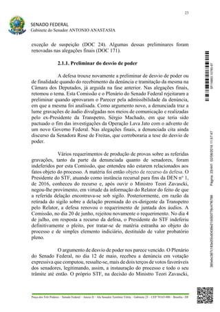 23
SENADO FEDERAL
Gabinete do Senador ANTONIO ANASTASIA
Praça dos Três Poderes – Senado Federal – Anexo II – Ala Senador Teotônio Vilela – Gabinete 23 – CEP 70165-900 – Brasília - DF
exceção de suspeição (DOC 24). Algumas dessas preliminares foram
renovadas nas alegações finais (DOC 171).
2.1.1. Preliminar do desvio de poder
A defesa trouxe novamente a preliminar de desvio de poder ou
de finalidade quando do recebimento da denúncia e tramitação da mesma na
Câmara dos Deputados, já arguida na fase anterior. Nas alegações finais,
retomou o tema. Esta Comissão e o Plenário do Senado Federal rejeitaram a
preliminar quando aprovaram o Parecer pela admissibilidade da denúncia,
em que a mesma foi analisada. Como argumento novo, a denunciada traz a
lume gravações de áudio divulgadas nos meios de comunicação e realizadas
pelo ex-Presidente da Transpetro, Sérgio Machado, em que teria sido
pactuado o fim das investigações da Operação Lava Jato com o advento de
um novo Governo Federal. Nas alegações finais, a denunciada cita ainda
discurso da Senadora Rose de Freitas, que corroboraria a tese do desvio de
poder.
Vários requerimentos de produção de provas sobre as referidas
gravações, tanto da parte da denunciada quanto de senadores, foram
indeferidos por esta Comissão, que entendeu não estarem relacionados aos
fatos objeto do processo. A matéria foi então objeto de recurso da defesa. O
Presidente do STF, atuando como instância recursal para fins da DEN no
1,
de 2016, conheceu do recurso e, após ouvir o Ministro Teori Zavascki,
negou-lhe provimento, em virtude da informação do Relator do feito de que
a referida delação encontrava-se sob sigilo. Posteriormente, em razão da
retirada do sigilo sobre a delação premiada do ex-dirigente da Transpetro
pelo Relator, a defesa renovou o requerimento de juntada dos áudios. A
Comissão, no dia 20 de junho, rejeitou novamente o requerimento. No dia 4
de julho, em resposta a recurso da defesa, o Presidente do STF indeferiu
definitivamente o pleito, por tratar-se de matéria estranha ao objeto do
processo e de simples elemento indiciário, destituído de valor probatório
pleno.
O argumento de desvio de poder nos parece vencido. O Plenário
do Senado Federal, no dia 12 de maio, recebeu a denúncia em votação
expressiva que computou, ressalte-se, mais de dois terços de votos favoráveis
dos senadores, legitimando, assim, a instauração do processo e todo o seu
trâmite até então. O próprio STF, na decisão do Ministro Teori Zavascki,
SF/16863.10785-97385ebc387c183e20cd0438e215093776c47f6788Página:23/44102/08/201611:57:47
 