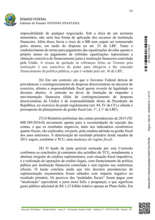 230
SENADO FEDERAL
Gabinete do Senador ANTONIO ANASTASIA
Praça dos Três Poderes – Senado Federal – Anexo II – Ala Senador Teotônio Vilela – Gabinete 23 – CEP 70165-900 – Brasília - DF
impossibilidade de qualquer negociação. Sob a ótica de um acionista
minoritário, não seria boa forma de aplicação dos recursos da instituição
financeira. Além disso, havia o risco de o BB nem sequer ser remunerado
pelos atrasos, em razão do disposto no art. 33 da LRF. Tanto o
estabelecimento do termo para pagamento das equalizações devidas quanto o
próprio atraso no pagamento de referidas equalizações representam a
obtenção coercitiva de financiamento junto à instituição financeira controlada
pela União. A recusa de quitação às cobranças feitas ao Tesouro pela
instituição é uso coercitivo de poder para obrigá-la a lhe conceder
financiamento da política pública, o que é vedado pelo art. 36 da LRF;
26) Em um contexto em que o Governo Federal deixou de
providenciar o contingenciamento de despesas discricionárias no decorrer do
exercício, afronta a responsabilidade fiscal querer revestir de legalidade os
decretos abertos. A omissão no dever de limitação de empenho e
movimentação financeira (falta de contingenciamento de despesas
discricionárias da União) é de responsabilidade direta da Presidente da
República, no exercício do poder regulamentar (art. 84, IV da CF) e ofende o
pressuposto de planejamento da gestão fiscal (art. 1o
, § 1o
da LRF);
27) O Relatório preliminar das contas presidenciais de 2015 (TC
008.389/2016-0) novamente aponta para a recomendação de rejeição das
contas, e que os resultados negativos, tanto nos indicadores econômicos
quanto fiscais, são explicados, em parte, pela conduta adotada na gestão fiscal
dos anos anteriores. A deterioração do resultado primário desde meados de
2011 sugere, conforme o TCU, uma mudança do regime fiscal;
28) O laudo da junta pericial nomeada por esta Comissão
confirmou as conclusões já constantes dos acórdãos do TCU, notadamente a
abertura irregular de créditos suplementares, com situação fiscal impeditiva,
e a realização de operações de crédito ilegais, com financiamento de política
pública por instituição financeira controlada e sem registro nas estatísticas
oficiais. O laudo concluiu ainda que três decretos presidenciais de
suplementação orçamentária foram editados com impacto negativo no
resultado primário. Os passivos das “pedaladas fiscais” foram pagos com
“atualização” equivalente a juros (taxa Selic e poupança), o que significou
gasto público adicional de R$ 1,13 bilhão relativo apenas ao Plano Safra. Em
SF/16863.10785-97385ebc387c183e20cd0438e215093776c47f6788Página:230/44102/08/201611:57:47
 