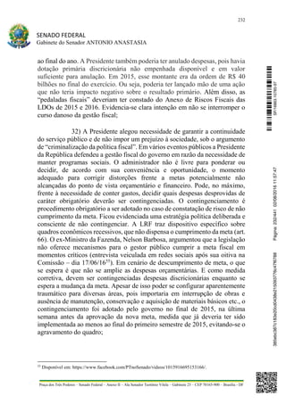 232
SENADO FEDERAL
Gabinete do Senador ANTONIO ANASTASIA
Praça dos Três Poderes – Senado Federal – Anexo II – Ala Senador Teotônio Vilela – Gabinete 23 – CEP 70165-900 – Brasília - DF
ao final do ano. A Presidente também poderia ter anulado despesas, pois havia
dotação primária discricionária não empenhada disponível e em valor
suficiente para anulação. Em 2015, esse montante era da ordem de R$ 40
bilhões no final do exercício. Ou seja, poderia ter lançado mão de uma ação
que não teria impacto negativo sobre o resultado primário. Além disso, as
“pedaladas fiscais” deveriam ter constado do Anexo de Riscos Fiscais das
LDOs de 2015 e 2016. Evidencia-se clara intenção em não se interromper o
curso danoso da gestão fiscal;
32) A Presidente alegou necessidade de garantir a continuidade
do serviço público e de não impor um prejuízo à sociedade, sob o argumento
de “criminalização da política fiscal”. Em vários eventos públicos a Presidente
da República defendeu a gestão fiscal do governo em razão da necessidade de
manter programas sociais. O administrador não é livre para ponderar ou
decidir, de acordo com sua conveniência e oportunidade, o momento
adequado para corrigir distorções frente a metas potencialmente não
alcançadas do ponto de vista orçamentário e financeiro. Pode, no máximo,
frente à necessidade de conter gastos, decidir quais despesas desprovidas de
caráter obrigatório deverão ser contingenciadas. O contingenciamento é
procedimento obrigatório a ser adotado no caso de constatação de risco de não
cumprimento da meta. Ficou evidenciada uma estratégia política deliberada e
consciente de não contingenciar. A LRF traz dispositivo específico sobre
quadros econômicos recessivos, que não dispensa o cumprimento da meta (art.
66). O ex-Ministro da Fazenda, Nelson Barbosa, argumentou que a legislação
não oferece mecanismos para o gestor público cumprir a meta fiscal em
momentos críticos (entrevista veiculada em redes sociais após sua oitiva na
Comissão – dia 17/06/1655
). Em cenário de descumprimento de meta, o que
se espera é que não se amplie as despesas orçamentárias. E como medida
corretiva, devem ser contingenciadas despesas discricionárias enquanto se
espera a mudança da meta. Apesar de isso poder se configurar aparentemente
traumático para diversas áreas, pois importaria em interrupção de obras e
ausência de manutenção, conservação e aquisição de materiais básicos etc., o
contingenciamento foi adotado pelo governo no final de 2015, na última
semana antes da aprovação da nova meta, medida que já deveria ter sido
implementada ao menos ao final do primeiro semestre de 2015, evitando-se o
agravamento do quadro;
55
Disponível em: https://www.facebook.com/PTnoSenado/videos/1015916695153166/.
SF/16863.10785-97385ebc387c183e20cd0438e215093776c47f6788Página:232/44102/08/201611:57:47
 