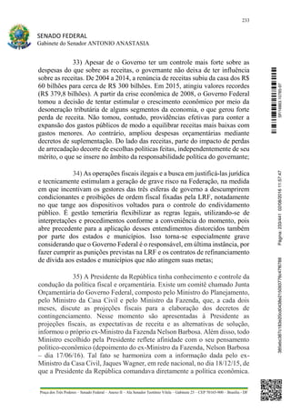 233
SENADO FEDERAL
Gabinete do Senador ANTONIO ANASTASIA
Praça dos Três Poderes – Senado Federal – Anexo II – Ala Senador Teotônio Vilela – Gabinete 23 – CEP 70165-900 – Brasília - DF
33) Apesar de o Governo ter um controle mais forte sobre as
despesas do que sobre as receitas, o governante não deixa de ter influência
sobre as receitas. De 2004 a 2014, a renúncia de receitas subiu da casa dos R$
60 bilhões para cerca de R$ 300 bilhões. Em 2015, atingiu valores recordes
(R$ 379,8 bilhões). A partir da crise econômica de 2008, o Governo Federal
tomou a decisão de tentar estimular o crescimento econômico por meio da
desoneração tributária de alguns segmentos da economia, o que gerou forte
perda de receita. Não tomou, contudo, providências efetivas para conter a
expansão dos gastos públicos de modo a equilibrar receitas mais baixas com
gastos menores. Ao contrário, ampliou despesas orçamentárias mediante
decretos de suplementação. Do lado das receitas, parte do impacto de perdas
de arrecadação decorre de escolhas políticas feitas, independentemente de seu
mérito, o que se insere no âmbito da responsabilidade política do governante;
34) As operações fiscais ilegais e a busca em justificá-las jurídica
e tecnicamente estimulam a geração de grave risco na Federação, na medida
em que incentivam os gestores das três esferas de governo a descumprirem
condicionantes e proibições de ordem fiscal fixadas pela LRF, notadamente
no que tange aos dispositivos voltados para o controle do endividamento
público. É gestão temerária flexibilizar as regras legais, utilizando-se de
interpretações e procedimentos conforme a conveniência do momento, pois
abre precedente para a aplicação desses entendimentos distorcidos também
por parte dos estados e municípios. Isso torna-se especialmente grave
considerando que o Governo Federal é o responsável, em última instância, por
fazer cumprir as punições previstas na LRF e os contratos de refinanciamento
de dívida aos estados e municípios que não atingem suas metas;
35) A Presidente da República tinha conhecimento e controle da
condução da política fiscal e orçamentária. Existe um comitê chamado Junta
Orçamentária do Governo Federal, composto pelo Ministro do Planejamento,
pelo Ministro da Casa Civil e pelo Ministro da Fazenda, que, a cada dois
meses, discute as projeções fiscais para a elaboração dos decretos de
contingenciamento. Nesse momento são apresentadas à Presidente as
projeções fiscais, as expectativas de receita e as alternativas de solução,
informou o próprio ex-Ministro da Fazenda Nelson Barbosa. Além disso, todo
Ministro escolhido pela Presidente reflete afinidade com o seu pensamento
político-econômico (depoimento do ex-Ministro da Fazenda, Nelson Barbosa
– dia 17/06/16). Tal fato se harmoniza com a informação dada pelo ex-
Ministro da Casa Civil, Jaques Wagner, em rede nacional, no dia 18/12/15, de
que a Presidente da República comandava diretamente a política econômica.
SF/16863.10785-97385ebc387c183e20cd0438e215093776c47f6788Página:233/44102/08/201611:57:47
 