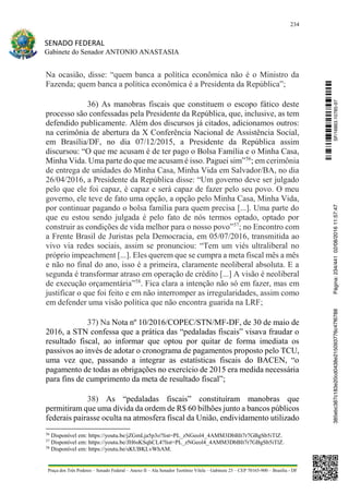 234
SENADO FEDERAL
Gabinete do Senador ANTONIO ANASTASIA
Praça dos Três Poderes – Senado Federal – Anexo II – Ala Senador Teotônio Vilela – Gabinete 23 – CEP 70165-900 – Brasília - DF
Na ocasião, disse: “quem banca a política econômica não é o Ministro da
Fazenda; quem banca a política econômica é a Presidenta da República”;
36) As manobras fiscais que constituem o escopo fático deste
processo são confessadas pela Presidente da República, que, inclusive, as tem
defendido publicamente. Além dos discursos já citados, adicionamos outros:
na cerimônia de abertura da X Conferência Nacional de Assistência Social,
em Brasília/DF, no dia 07/12/2015, a Presidente da República assim
discursou: “O que me acusam é de ter pago o Bolsa Família e o Minha Casa,
Minha Vida. Uma parte do que me acusam é isso. Paguei sim”56
; em cerimônia
de entrega de unidades do Minha Casa, Minha Vida em Salvador/BA, no dia
26/04/2016, a Presidente da República disse: “Um governo deve ser julgado
pelo que ele foi capaz, é capaz e será capaz de fazer pelo seu povo. O meu
governo, ele teve de fato uma opção, a opção pelo Minha Casa, Minha Vida,
por continuar pagando o bolsa família para quem precisa [...]. Uma parte do
que eu estou sendo julgada é pelo fato de nós termos optado, optado por
construir as condições de vida melhor para o nosso povo”57
; no Encontro com
a Frente Brasil de Juristas pela Democracia, em 05/07/2016, transmitida ao
vivo via redes sociais, assim se pronunciou: “Tem um viés ultraliberal no
próprio impeachment [...]. Eles querem que se cumpra a meta fiscal mês a mês
e não no final do ano, isso é a primeira, claramente neoliberal absoluta. E a
segunda é transformar atraso em operação de crédito [...] A visão é neoliberal
de execução orçamentária”58
. Fica clara a intenção não só em fazer, mas em
justificar o que foi feito e em não interromper as irregularidades, assim como
em defender uma visão política que não encontra guarida na LRF;
37) Na Nota nº 10/2016/COPEC/STN/MF-DF, de 30 de maio de
2016, a STN confessa que a prática das “pedaladas fiscais” visava fraudar o
resultado fiscal, ao informar que optou por quitar de forma imediata os
passivos ao invés de adotar o cronograma de pagamentos proposto pelo TCU,
uma vez que, passando a integrar as estatísticas fiscais do BACEN, “o
pagamento de todas as obrigações no exercício de 2015 era medida necessária
para fins de cumprimento da meta de resultado fiscal”;
38) As “pedaladas fiscais” constituíram manobras que
permitiram que uma dívida da ordem de R$ 60 bilhões junto a bancos públicos
federais pairasse oculta na atmosfera fiscal da União, endividamento utilizado
56
Disponível em: https://youtu.be/jZGmLja5p3o?list=PL_zNGeol4_4AMM3DbBIt7r7GBgSb5iTlZ.
57
Disponível em: https://youtu.be/JH6sKSqhCL4?list=PL_zNGeol4_4AMM3DbBIt7r7GBgSb5iTlZ.
58
Disponível em: https://youtu.be/sKUBKLvWhAM.
SF/16863.10785-97385ebc387c183e20cd0438e215093776c47f6788Página:234/44102/08/201611:57:47
 
