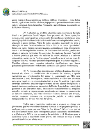 235
SENADO FEDERAL
Gabinete do Senador ANTONIO ANASTASIA
Praça dos Três Poderes – Senado Federal – Anexo II – Ala Senador Teotônio Vilela – Gabinete 23 – CEP 70165-900 – Brasília - DF
como forma de financiamento de políticas públicas prioritárias – como bolsa
família, agricultura familiar e habitação popular –, que envolvem importantes
setores sociais da base eleitoral da Presidente e cerimônias de lançamento no
Palácio do Planalto;
39) A abertura de créditos adicionais sem observância da meta
fiscal e as “pedaladas fiscais” objeto deste processo não foram operações
isoladas, mas faziam parte de um conjunto de medidas que evidenciam uma
estratégia política deliberada de ocultar ou inflar o resultado primário e, assim,
expandir o gasto público. Além de outros decretos incompatíveis com a
obtenção da meta fiscal editados em 2014 e 2015 e de outras “pedaladas”
feitas com outros bancos públicos federais, carregadas em ritmo preocupante
desde o início do primeiro mandato da Presidente da República, podem ser
citados o aumento expressivo de concessões de crédito do Tesouro Nacional
a bancos públicos por meio da emissão de títulos públicos e a criação
sistemática e crescente de “restos a pagar” (criando-se uma bola de neve de
despesas cada vez maiores que eram empurradas para o exercício seguinte).
Medidas atípicas, com impactos primários significativos, que foram
percebidas pelo mercado e reduziram a confiança dos agentes econômicos;
40) As repercussões sistêmicas dos artifícios fiscais do Governo
Federal são claras: a credibilidade da economia foi minada; a queda
vertiginosa dos investimentos fez cessar o crescimento do PIB; sem
crescimento, o lucro das empresas, a massa salarial e o salário real entraram
em espiral negativa; em consequência disso, o setor de serviços, o que mais
emprega, começou a encolher depois de mais de uma década de expansão; a
taxa de desemprego disparou; as receitas da União, dos estados e municípios
passaram a cair em termos reais, ameaçando o funcionamento da máquina
estatal e, portanto, o pagamento dos salários dos servidores e a manutenção
de serviços essenciais, tais como educação e saúde; atoladas em dívidas,
muitas empresas entraram em recuperação judicial e outras estão
renegociando suas dívidas para não dar calote.
Todos esses elementos evidenciam e expõem às claras um
governante que buscou deliberadamente executar o seu programa político a
qualquer custo, guiado por uma “ética de fins últimos” (Weber), em que os
fins justificam os meios, e que só foi parado graças à descoberta das manobras
e artifícios pelo TCU e por segmentos da sociedade civil. Os danos para a
economia e para a sociedade foram graves, são sentidos até hoje e ainda
produzirão efeitos por vários anos.
SF/16863.10785-97385ebc387c183e20cd0438e215093776c47f6788Página:235/44102/08/201611:57:47
 