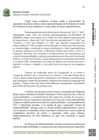 236
SENADO FEDERAL
Gabinete do Senador ANTONIO ANASTASIA
Praça dos Três Poderes – Senado Federal – Anexo II – Ala Senador Teotônio Vilela – Gabinete 23 – CEP 70165-900 – Brasília - DF
Todos essas evidências revelam ainda a precariedade do
argumento da defesa relativa à não responsabilização da Presidente em razão
da existência de atos complexos e vasta cadeia de atores administrativos.
É preocupante para uma democracia o discurso do “eles” x “nós”,
impregnado, como visto, nos diversos pronunciamentos da Presidente da
República citados neste tópico ao se referir aos fatos objetos deste processo
de impeachment. Quem são “eles” nos discursos presidenciais? O “eles” que
“acusam”, o “eles” que “julgam” e o “eles” que “querem o pagamento aos
bancos públicos”? São os órgãos de fiscalização do Estado que identificaram
as irregularidades, rejeitaram as contas presidenciais e hoje responsabilizam
os gestores públicos envolvidos: o Ministério Público de Contas, o TCU e o
Congresso Nacional, que instaurou o devido processo de impeachment por
crime de responsabilidade, conforme procedimentos previstos na Constituição
Federal. A Chefe do Executivo critica publicamente as instituições do Estado
e a própria LRF, instrumentos do Estado de Direito que buscam prevenir e
reprimir os ilícitos e impedir o vale-tudo fiscal em nome de um programa
político.
Trata-se do conhecido receio de Tocqueville ao se referir à
“tirania da maioria” em A democracia na América. Uma das formas de se
evitar a tirania numa democracia é justamente criar cláusulas constitucionais
que restringem o poder do governante e impõem um sistema de separação dos
poderes – limites esses que foram indevidamente extrapolados e desafiados
pelo Chefe do Executivo no presente caso.
A defesa, em sua peça escrita inicial e novamente nas alegações
finais, trouxe referência à Súmula Vinculante nº 46 (a definição dos crimes de
responsabilidade e o estabelecimento das respectivas normas de processo e
julgamento são da competência legislativa privativa da União) para defender
a natureza também penal dos crimes de responsabilidade. A jurisprudência do
STF, é importante ressaltar, é no sentido de que a expressão “crimes de
responsabilidade” abrange tanto os ilícitos político-administrativos (stricto
sensu) quanto os chamados crimes funcionais comuns (lato sensu), sendo da
competência privativa da União a legislação sobre esses últimos,
independentemente do ente federativo ao qual está vinculado o agente
público.
No Parecer de Admissibilidade, tratamos da natureza jurídica dos
crimes de responsabilidade, e esclarecemos que o posicionamento majoritário
SF/16863.10785-97385ebc387c183e20cd0438e215093776c47f6788Página:236/44102/08/201611:57:47
 