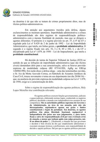 237
SENADO FEDERAL
Gabinete do Senador ANTONIO ANASTASIA
Praça dos Três Poderes – Senado Federal – Anexo II – Ala Senador Teotônio Vilela – Gabinete 23 – CEP 70165-900 – Brasília - DF
na doutrina é de que não se tratam de crimes propriamente ditos, mas de
ilícitos político-administrativos.
Em atenção aos argumentos trazidos pela defesa, alguns
esclarecimentos se mostram oportunos. Improbidade administrativa e crimes
de responsabilidade são dois regimes de responsabilização político-
administrativa com a mesma finalidade de punição, mas que se dirigem a
agentes diferentes. O primeiro é o regime previsto no art. 37, § 4º da CF e
regulado pela Lei nº 8.429 de 2 de junho de 1992 – Lei de Improbidade
Administrativa, que tutela, em linhas gerais, a probidade administrativa. O
segundo é o regime fixado nos arts. 52, I e II, 85 e 102, I, c da CF e
disciplinado pela Lei nº 1.079, de 1950 – Lei do Impeachment, que tutela a
probidade constitucional.
Há decisão de turma do Superior Tribunal de Justiça (STJ) no
sentido de que as infrações de improbidade administrativa (que são ilícitos
cíveis) demandam dolo para a sua caracterização, salvo se houver previsão
expressa de modalidade culposa (RE 875163/RS, AgRg no EREsp
1260963/PR). Em razão disso a defesa alega – uma das testemunhas ouvidas,
o Sr. Ivo da Motta Azevedo Correa, ex-Subchefe de Assuntos Jurídicos da
Casa Civil, trouxe novamente o tema em seu depoimento (no dia 20/06/16) –
que, na ausência de previsão expressa da modalidade culposa na Lei no
1.079,
de 1950, exige-se a caracterização do dolo.
Sobre o regime de responsabilização dos agentes políticos, Hely
Lopes Meirelles traz contribuição relevante:
Os agentes políticos exercem funções governamentais, judiciais
e quase-judiciais, elaborando normas legais, conduzindo os negócios
públicos, decidindo e atuando com independência nos assuntos de sua
competência. São as autoridades públicas supremas do Governo e
da Administração, na área de sua atuação, pois não são
hierarquizadas, sujeitando-se apenas aos graus e limites
constitucionais e legais da jurisdição. Em doutrina, os agentes
políticos têm plena liberdade funcional, equiparável à
independência dos juízes nos seus julgamentos, e, para tanto,
ficam a salvo de responsabilização civil por seus eventuais erros
de atuação, a menos que tenham agido com culpa grosseira, má-
fé ou abuso de poder. [...] Realmente, a situação dos que governam
e decidem é bem diversa da dos que simplesmente administram e
executam encargos técnicos e profissionais, sem responsabilidade de
decisão e opções políticas. Daí por que os agentes políticos precisam
SF/16863.10785-97385ebc387c183e20cd0438e215093776c47f6788Página:237/44102/08/201611:57:47
 