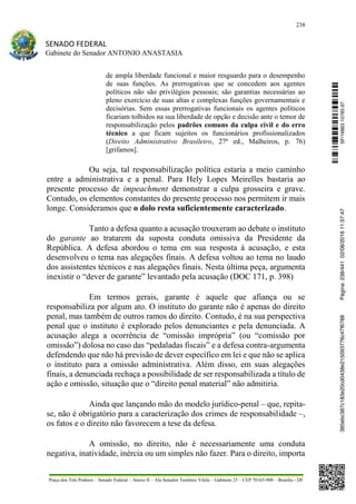 238
SENADO FEDERAL
Gabinete do Senador ANTONIO ANASTASIA
Praça dos Três Poderes – Senado Federal – Anexo II – Ala Senador Teotônio Vilela – Gabinete 23 – CEP 70165-900 – Brasília - DF
de ampla liberdade funcional e maior resguardo para o desempenho
de suas funções. As prerrogativas que se concedem aos agentes
políticos não são privilégios pessoais; são garantias necessárias ao
pleno exercício de suas altas e complexas funções governamentais e
decisórias. Sem essas prerrogativas funcionais os agentes políticos
ficariam tolhidos na sua liberdade de opção e decisão ante o temor de
responsabilização pelos padrões comuns da culpa civil e do erro
técnico a que ficam sujeitos os funcionários profissionalizados
(Direito Administrativo Brasileiro, 27ª ed., Malheiros, p. 76)
[grifamos].
Ou seja, tal responsabilização política estaria a meio caminho
entre a administrativa e a penal. Para Hely Lopes Meirelles bastaria ao
presente processo de impeachment demonstrar a culpa grosseira e grave.
Contudo, os elementos constantes do presente processo nos permitem ir mais
longe. Consideramos que o dolo resta suficientemente caracterizado.
Tanto a defesa quanto a acusação trouxeram ao debate o instituto
do garante ao tratarem da suposta conduta omissiva da Presidente da
República. A defesa abordou o tema em sua resposta à acusação, e esta
desenvolveu o tema nas alegações finais. A defesa voltou ao tema no laudo
dos assistentes técnicos e nas alegações finais. Nesta última peça, argumenta
inexistir o “dever de garante” levantado pela acusação (DOC 171, p. 398)
Em termos gerais, garante é aquele que afiança ou se
responsabiliza por algum ato. O instituto do garante não é apenas do direito
penal, mas também de outros ramos do direito. Contudo, é na sua perspectiva
penal que o instituto é explorado pelos denunciantes e pela denunciada. A
acusação alega a ocorrência de “omissão imprópria” (ou “comissão por
omissão”) dolosa no caso das “pedaladas fiscais” e a defesa contra-argumenta
defendendo que não há previsão de dever específico em lei e que não se aplica
o instituto para a omissão administrativa. Além disso, em suas alegações
finais, a denunciada rechaça a possibilidade de ser responsabilizada a título de
ação e omissão, situação que o “direito penal material” não admitiria.
Ainda que lançando mão do modelo jurídico-penal – que, repita-
se, não é obrigatório para a caracterização dos crimes de responsabilidade –,
os fatos e o direito não favorecem a tese da defesa.
A omissão, no direito, não é necessariamente uma conduta
negativa, inatividade, inércia ou um simples não fazer. Para o direito, importa
SF/16863.10785-97385ebc387c183e20cd0438e215093776c47f6788Página:238/44102/08/201611:57:47
 