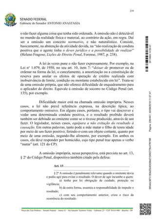 239
SENADO FEDERAL
Gabinete do Senador ANTONIO ANASTASIA
Praça dos Três Poderes – Senado Federal – Anexo II – Ala Senador Teotônio Vilela – Gabinete 23 – CEP 70165-900 – Brasília - DF
o não fazer alguma coisa que tenha sido ordenada. A omissão não é detectável
no mundo da realidade física e material, ao contrário da ação, em regra. Daí
ser a omissão um conceito normativo, e não naturalístico. Consiste,
basicamente, na abstenção da atividade devida, na “não realização de conduta
positiva que o agente tinha o dever jurídico e a possibilidade de realizar”
(Heleno Fragoso, Lições de Direito Penal, Forense, 1987, p. 238).
A lei às vezes pune o não fazer expressamente. Por exemplo, na
Lei no
1.079, de 1950, no seu art. 10, item 7: “deixar de promover ou de
ordenar na forma da lei, o cancelamento, a amortização ou a constituição de
reserva para anular os efeitos de operação de crédito realizada com
inobservância de limite, condição ou montante estabelecido em lei”. Trata-se
de uma omissão própria, que não oferece dificuldade de enquadramento para
o aplicador do direito. Equivale à omissão de socorro no Código Penal (art.
135), por exemplo.
Dificuldade maior está na chamada omissão imprópria. Nesses
casos, a lei não prevê referência expressa, na descrição típica, ao
comportamento omissivo. Em alguns casos, portanto, o tipo vai descrever e
vedar uma determinada conduta positiva, e o resultado proibido deverá
também ser debitado ao omitente como se o tivesse produzido, através de um
fazer. O legislador, nesses casos, equipara a não evitação do resultado à
causação. Em outras palavras, tanto pode a mãe matar o filho de tenra idade
por meio de um fazer positivo, ferindo-o com um objeto cortante, quanto por
meio de uma omissão, negando-lhe alimento, por exemplo. Em ambos os
casos, ela deve responder por homicídio, cujo tipo penal traz apenas o verbo
“matar” (art. 121 do CP).
A omissão imprópria, nessa perspectiva, está prevista no art. 13,
§ 2o
do Código Penal, dispositivo também citado pela defesa:
Art. 13....................................................................................
...............................................................................................
§ 2º A omissão é penalmente relevante quando o omitente devia
e podia agir para evitar o resultado. O dever de agir incumbe a quem:
a) tenha por lei obrigação de cuidado, proteção ou
vigilância;
b) de outra forma, assumiu a responsabilidade de impedir o
resultado;
c) com seu comportamento anterior, criou o risco da
ocorrência do resultado.
SF/16863.10785-97385ebc387c183e20cd0438e215093776c47f6788Página:239/44102/08/201611:57:47
 