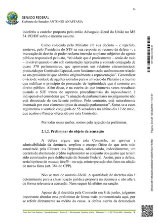 24
SENADO FEDERAL
Gabinete do Senador ANTONIO ANASTASIA
Praça dos Três Poderes – Senado Federal – Anexo II – Ala Senador Teotônio Vilela – Gabinete 23 – CEP 70165-900 – Brasília - DF
indeferiu a cautelar proposta pelo então Advogado-Geral da União no MS
34.193/DF sobre o mesmo assunto.
Como colocado pelo Ministro em sua decisão – e repetido,
anote-se, pelo Presidente do STF na sua resposta ao recurso da defesa –, a
invocação do desvio de poder reclama imersão no plano subjetivo do agente
público responsável pelo ato, “atividade que é praticamente – senão de todo
– inviável quando o ato sob contestação representa a vontade conjugada de
quase 370 parlamentares, que aprovaram um relatório circunstanciado
produzido por Comissão Especial, com fundamentação autônoma em relação
ao ato presidencial que admitiu originalmente a representação”. Generalizar
o vício de vontade de agentes isolados para o universo do Plenário é o mesmo
que nulificar o princípio de presunção de legitimidade que é corrente em
direito público. Além disso, e na esteira do que inúmeras vezes ressaltado
quando o STF tratou de aspectos procedimentais do impeachment, é
indispensável considerar que “a atuação de parlamentares no julgamento não
está dissociada de coeficiente político. Pelo contrário, está naturalmente
imantada por esse elemento típico da atuação parlamentar”. Some-se a esses
argumentos a vontade conjugada de 55 senadores no último dia 12 de maio,
que acatou o Parecer oferecido por esta Comissão.
Por todas essas razões, somos pela rejeição da preliminar.
2.1.2. Preliminar do objeto da acusação
A defesa arguiu que esta Comissão, ao aprovar a
admissibilidade da denúncia, ampliou o escopo fático do que teria sido
autorizado pela Câmara dos Deputados, adicionando, indevidamente, um
decreto de abertura de crédito suplementar ao conjunto dos quatro que teriam
sido autorizados para deliberação do Senado Federal. Assim, para a defesa,
seria hipótese de mutatio libelli – ou seja, reinterpretação dos fatos ou adição
de novos fatos (art. 384 do CPP).
Não se trata de mutatio libelli. A quantidade de decretos não é
determinante para a classificação jurídica proposta na denúncia e não altera
de forma relevante a acusação. Nem sequer há efeitos na sanção.
Apesar de já decidida pela Comissão em 8 de junho, julgamos
importante abordar essa preliminar de forma mais pormenorizada aqui, por
se referir diretamente ao mérito da causa. A defesa escrita da denunciada
SF/16863.10785-97385ebc387c183e20cd0438e215093776c47f6788Página:24/44102/08/201611:57:47
 