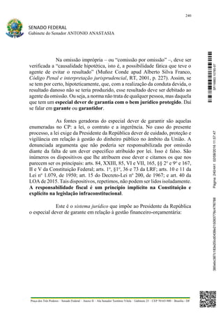 240
SENADO FEDERAL
Gabinete do Senador ANTONIO ANASTASIA
Praça dos Três Poderes – Senado Federal – Anexo II – Ala Senador Teotônio Vilela – Gabinete 23 – CEP 70165-900 – Brasília - DF
Na omissão imprópria – ou “comissão por omissão” –, deve ser
verificada a “causalidade hipotética, isto é, a possibilidade fática que teve o
agente de evitar o resultado” (Muñoz Conde apud Alberto Silva Franco,
Código Penal e interpretação jurisprudencial, RT, 2001, p. 227). Assim, se
se tem por certo, hipoteticamente, que, com a realização da conduta devida, o
resultado danoso não se teria produzido, esse resultado deve ser debitado ao
agente da omissão. Ou seja, a norma não trata de qualquer pessoa, mas daquela
que tem um especial dever de garantia com o bem jurídico protegido. Daí
se falar em garante ou garantidor.
As fontes geradoras do especial dever de garantir são aquelas
enumeradas no CP: a lei, o contrato e a ingerência. No caso do presente
processo, a lei exige da Presidente da República dever de cuidado, proteção e
vigilância em relação à gestão do dinheiro público no âmbito da União. A
denunciada argumenta que não poderia ser responsabilizada por omissão
diante da falta de um dever específico atribuído por lei. Isso é falso. São
inúmeros os dispositivos que lhe atribuem esse dever e citamos os que nos
parecem ser os principais: arts. 84, XXIII, 85, VI e VII, 165, §§ 2o
e 9o
e 167,
II e V da Constituição Federal; arts. 1o
, §1o
, 36 e 73 da LRF; arts. 10 e 11 da
Lei no
1.079, de 1950; art. 15 do Decreto-Lei no
200, de 1967; e art. 40 da
LOA de 2015. Tais dispositivos, repetimos, não podem ser lidos isoladamente.
A responsabilidade fiscal é um princípio implícito na Constituição e
explícito na legislação infraconstitucional.
Este é o sistema jurídico que impõe ao Presidente da República
o especial dever de garante em relação à gestão financeiro-orçamentária: SF/16863.10785-97385ebc387c183e20cd0438e215093776c47f6788Página:240/44102/08/201611:57:47
 