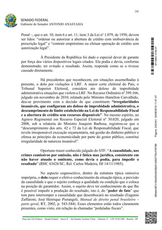 242
SENADO FEDERAL
Gabinete do Senador ANTONIO ANASTASIA
Praça dos Três Poderes – Senado Federal – Anexo II – Ala Senador Teotônio Vilela – Gabinete 23 – CEP 70165-900 – Brasília - DF
Penal –, que o art. 10, item 6 e art. 11, item 3 da Lei no
1.079, de 1950, devem
ser lidos: “ordenar ou autorizar a abertura de crédito com inobservância de
prescrição legal” e “contrair empréstimo ou efetuar operação de crédito sem
autorização legal”.
À Presidente da República foi dado o especial dever de garante
por força dos vários dispositivos legais citados. Ela podia e devia, conforme
demonstrado, ter evitado o resultado. Assim, responde como se o tivesse
causado diretamente.
Há precedentes que reconhecem, em situações assemelhadas à
presente, o dolo por violações à LRF. A maior corte eleitoral do País, o
Tribunal Superior Eleitoral, considera ato doloso de improbidade
administrativa situações que violem a LRF. No Recurso Ordinário nº 399.166,
julgado em novembro de 2010, relatado pelo Ministro Hamilton Carvalhido,
deu-se provimento com a decisão de que constituem “irregularidades
insanáveis, que configuram ato doloso de improbidade administrativa, o
descumprimento de limite estabelecido na Lei de Responsabilidade Fiscal
e a abertura de crédito sem recursos disponíveis”. No mesmo espírito, no
Agravo Regimental em Recurso Especial Eleitoral nº 30.020, julgado em
2008, sob a relatoria do Ministro Joaquim Barbosa, registrou-se que o
“descumprimento dos arts. 42 e 72 da Lei de Responsabilidade Fiscal, que
revela irresponsável execução orçamentária, má gestão do dinheiro público e
ofensa ao princípio da economicidade por parte do gestor público, constitui
irregularidade de natureza insanável”.
Oportuno trazer conhecido julgado do STF: “A causalidade, nos
crimes comissivos por omissão, não é fática mas jurídica, consistente em
não haver atuado o omitente, como devia e podia, para impedir o
resultado” (RHC 63428/SC, Rel. Carlos Madeira, DJ 14/11/1985).
No aspecto cognoscitivo, dentro da estrutura típica omissiva
imprópria, o dolo requer o efetivo conhecimento da situação típica, a previsão
da causalidade e que o sujeito conheça a qualidade ou condição que o coloca
na posição de garantidor. Assim, o sujeito deve ter conhecimento de que lhe
é possível impedir a produção do resultado, isto é, do “poder de fato” que
tem para interromper a causalidade que desembocará no resultado (Eugenio
Zaffaroni; José Henrique Pierangeli, Manual de direito penal brasileiro –
parte geral, RT, 2002, p. 543-544). Esses elementos estão todos claramente
presentes, como visto, em relação às chamadas “pedaladas fiscais”.
SF/16863.10785-97385ebc387c183e20cd0438e215093776c47f6788Página:242/44102/08/201611:57:47
 