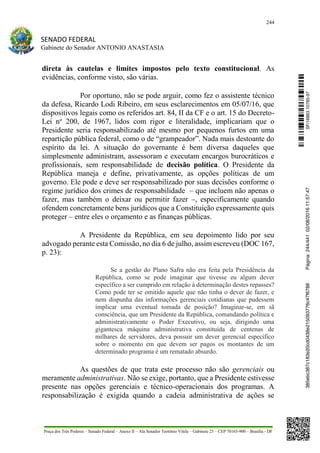 244
SENADO FEDERAL
Gabinete do Senador ANTONIO ANASTASIA
Praça dos Três Poderes – Senado Federal – Anexo II – Ala Senador Teotônio Vilela – Gabinete 23 – CEP 70165-900 – Brasília - DF
direta às cautelas e limites impostos pelo texto constitucional. As
evidências, conforme visto, são várias.
Por oportuno, não se pode arguir, como fez o assistente técnico
da defesa, Ricardo Lodi Ribeiro, em seus esclarecimentos em 05/07/16, que
dispositivos legais como os referidos art. 84, II da CF e o art. 15 do Decreto-
Lei no
200, de 1967, lidos com rigor e literalidade, implicariam que o
Presidente seria responsabilizado até mesmo por pequenos furtos em uma
repartição pública federal, como o de “grampeador”. Nada mais destoante do
espírito da lei. A situação do governante é bem diversa daqueles que
simplesmente administram, assessoram e executam encargos burocráticos e
profissionais, sem responsabilidade de decisão política. O Presidente da
República maneja e define, privativamente, as opções políticas de um
governo. Ele pode e deve ser responsabilizado por suas decisões conforme o
regime jurídico dos crimes de responsabilidade – que incluem não apenas o
fazer, mas também o deixar ou permitir fazer –, especificamente quando
ofendem concretamente bens jurídicos que a Constituição expressamente quis
proteger – entre eles o orçamento e as finanças públicas.
A Presidente da República, em seu depoimento lido por seu
advogado perante esta Comissão, no dia 6 de julho, assim escreveu (DOC 167,
p. 23):
Se a gestão do Plano Safra não era feita pela Presidência da
República, como se pode imaginar que tivesse eu algum dever
específico a ser cumprido em relação à determinação destes repasses?
Como pode ter se omitido aquele que não tinha o dever de fazer, e
nem dispunha das informações gerenciais cotidianas que pudessem
implicar uma eventual tomada de posição? Imaginar-se, em sã
consciência, que um Presidente da República, comandando política e
administrativamente o Poder Executivo, ou seja, dirigindo uma
gigantesca máquina administrativa constituída de centenas de
milhares de servidores, deva possuir um dever gerencial específico
sobre o momento em que devem ser pagos os montantes de um
determinado programa é um rematado absurdo.
As questões de que trata este processo não são gerenciais ou
meramente administrativas. Não se exige, portanto, que a Presidente estivesse
presente nas opções gerenciais e técnico-operacionais dos programas. A
responsabilização é exigida quando a cadeia administrativa de ações se
SF/16863.10785-97385ebc387c183e20cd0438e215093776c47f6788Página:244/44102/08/201611:57:47
 