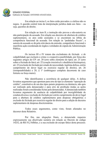 246
SENADO FEDERAL
Gabinete do Senador ANTONIO ANASTASIA
Praça dos Três Poderes – Senado Federal – Anexo II – Ala Senador Teotônio Vilela – Gabinete 23 – CEP 70165-900 – Brasília - DF
Em relação ao inciso I, os fatos estão provados e a defesa não os
negou. A questão central trata da interpretação jurídica dada aos fatos – ou
seja, questões de direito.
Em relação ao item II, a instrução não provou a não-autoria ou
não-participação da acusada. Em relação aos decretos de abertura de créditos
suplementares, os atos estão assinados e se encontram na órbita de
competência funcional da acusada. Em relação às “pedaladas fiscais”, a
autoria da acusada se dá pela relevância da omissão, competência funcional e
manifesta ação coordenada de órgãos e entidades de cúpula da Administração
Pública.
Os incisos III e IV tratam das excludentes de ilicitude e de
culpabilidade que excluem o crime e a respectiva punibilidade, por força dos
seguintes artigos do CP: art. 20 (erro sobre elemento do tipo); art. 21 (erro
sobre a ilicitude do fato); art. 22 (coação irresistível e obediência hierárquica),
art. 23 (exclusão de ilicitude por estado de necessidade, legítima defesa, estrito
cumprimento do dever legal ou exercício regular de direito), art. 26
(inimputabilidade) e 28, § 1o
(embriaguez completa decorrente de caso
fortuito ou força maior).
Não identificamos a ocorrência de qualquer delas. A defesa
levantou argumentos que apontam para erro de tipo (o elemento “operação de
crédito”, constitutivo de um dos tipos penais propostos na denúncia, não quis
ser realizado pela denunciada) e para erro de proibição (todas as ações
realizadas foram consideradas lícitas pela denunciada). A denunciada também
levantou argumento de ausência de culpabilidade por inexigibilidade de
conduta diversa e exclusão de ilicitude por estrito cumprimento do dever legal
para a abertura de créditos suplementares para despesas obrigatórias e
exclusão de ilicitude por exercício regular de direito para a edição de decretos
suplementares de despesas discricionárias.
Todos esses argumentos, como visto, foram afastados no
decorrer deste Relatório.
Por fim, nas alegações finais, a denunciada requereu
expressamente sua absolvição sumária em relação ao Decreto de código
14252, de R$ 55,2 bilhões, e a sua exclusão do escopo fático deste processo.
SF/16863.10785-97385ebc387c183e20cd0438e215093776c47f6788Página:246/44102/08/201611:57:47
 