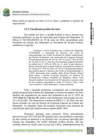 247
SENADO FEDERAL
Gabinete do Senador ANTONIO ANASTASIA
Praça dos Três Poderes – Senado Federal – Anexo II – Ala Senador Teotônio Vilela – Gabinete 23 – CEP 70165-900 – Brasília - DF
Pelas razões já expostas no item 2.2.2.2.5, letra o, propomos a rejeição do
requerimento.
2.2.7. Classificação jurídica dos fatos
Em relação aos fatos, o Senado Federal se ateve, durante esta
instrução preliminar, ao que foi autorizado pela Câmara dos Deputados. O
Ofício no
526/2016/SGM-P, de 18 de maio de 2016, encaminhado pelo
Presidente da Câmara dos Deputados ao Presidente do Senado Federal,
estabeleceu o seguinte:
Comunico a Vossa Excelência que a Câmara dos Deputados
AUTORIZOU a instauração de processo, por crime de
responsabilidade, em virtude da abertura de créditos suplementares
por Decreto Presidencial, sem autorização do Congresso Nacional
(Constituição Federal art. 85, VI e art. 167, V; e Lei nº 1.079, de 1950,
art. 10, item 4 e art. 11, item II); e da contratação ilegal de operações
de crédito (Lei nº 1.079, de 1950, art. 11, item 3), após apreciar o
parecer oferecido pela Comissão Especial, constituída nos termos do
art. 19 da Lei no
1.079, de 1950 e art. 218, § 2º do Regimento Interno,
para proferir parecer à Denúncia por Crime de Responsabilidade nº
1/2015, apresentada pelos cidadãos Hélio Pereira Bicudo, Miguel
Reale Júnior e Janaína Conceição Paschoal, em desfavor da
Excelentíssima Senhora Presidente da República, Dilma Vana
Rousseff, mediante voto favorável de 367 (trezentos e sessenta e sete)
de seus membros, registrando-se, ainda, 137 (cento e trinta e sete)
votos contrários, 7 (sete) abstenções e 2 (duas) ausências.
Feita a instrução preliminar, averiguamos que a classificação
jurídica proposta pela Câmara dos Deputados se mostra incompleta. Os fatos
também são enquadráveis em outros dois dispositivos da Lei no
1.079, de
1950: itens 6 e 7 do art. 10. Ambos estão diretamente relacionados aos arts.
33 e 36 da LRF. Tais dispositivos constam da DEN no
1, de 2016, mas não
foram incluídos no voto do Parecer da Comissão Especial da Câmara dos
Deputados. As alegações finais da acusação trouxeram nova proposta de
classificação típica que também merece reparos (DOC 169).
Propomos, portanto, uma emendatio libelli, procedimento
previsto nos arts. 383 e 418 do CPP, quando o juiz, sem modificar a exposição
do fato contida na denúncia e, no presente caso, no parecer aprovado pela
Câmara dos Deputados, lhe atribui definição jurídica diversa. Não há,
contudo, efeitos na sanção, uma vez que esta é única, independentemente da
SF/16863.10785-97385ebc387c183e20cd0438e215093776c47f6788Página:247/44102/08/201611:57:47
 