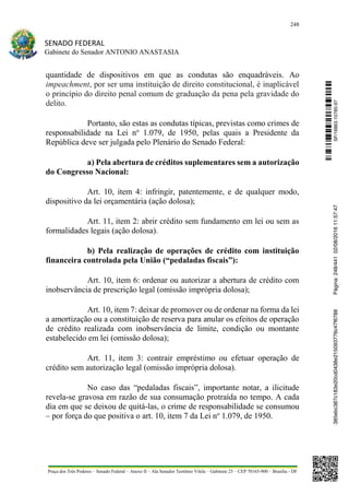 248
SENADO FEDERAL
Gabinete do Senador ANTONIO ANASTASIA
Praça dos Três Poderes – Senado Federal – Anexo II – Ala Senador Teotônio Vilela – Gabinete 23 – CEP 70165-900 – Brasília - DF
quantidade de dispositivos em que as condutas são enquadráveis. Ao
impeachment, por ser uma instituição de direito constitucional, é inaplicável
o princípio do direito penal comum de graduação da pena pela gravidade do
delito.
Portanto, são estas as condutas típicas, previstas como crimes de
responsabilidade na Lei no
1.079, de 1950, pelas quais a Presidente da
República deve ser julgada pelo Plenário do Senado Federal:
a) Pela abertura de créditos suplementares sem a autorização
do Congresso Nacional:
Art. 10, item 4: infringir, patentemente, e de qualquer modo,
dispositivo da lei orçamentária (ação dolosa);
Art. 11, item 2: abrir crédito sem fundamento em lei ou sem as
formalidades legais (ação dolosa).
b) Pela realização de operações de crédito com instituição
financeira controlada pela União (“pedaladas fiscais”):
Art. 10, item 6: ordenar ou autorizar a abertura de crédito com
inobservância de prescrição legal (omissão imprópria dolosa);
Art. 10, item 7: deixar de promover ou de ordenar na forma da lei
a amortização ou a constituição de reserva para anular os efeitos de operação
de crédito realizada com inobservância de limite, condição ou montante
estabelecido em lei (omissão dolosa);
Art. 11, item 3: contrair empréstimo ou efetuar operação de
crédito sem autorização legal (omissão imprópria dolosa).
No caso das “pedaladas fiscais”, importante notar, a ilicitude
revela-se gravosa em razão de sua consumação protraída no tempo. A cada
dia em que se deixou de quitá-las, o crime de responsabilidade se consumou
– por força do que positiva o art. 10, item 7 da Lei no
1.079, de 1950.
SF/16863.10785-97385ebc387c183e20cd0438e215093776c47f6788Página:248/44102/08/201611:57:47
 
