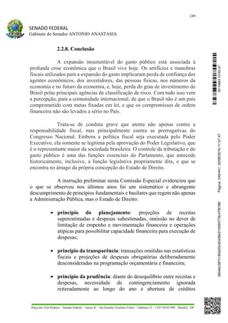 249
SENADO FEDERAL
Gabinete do Senador ANTONIO ANASTASIA
Praça dos Três Poderes – Senado Federal – Anexo II – Ala Senador Teotônio Vilela – Gabinete 23 – CEP 70165-900 – Brasília - DF
2.2.8. Conclusão
A expansão insustentável do gasto público está associada à
profunda crise econômica que o Brasil vive hoje. Os artifícios e manobras
fiscais utilizados para a expansão do gasto implicaram perda de confiança dos
agentes econômicos, dos investidores, das pessoas físicas, nos números da
economia e no futuro da economia, e, hoje, perda do grau de investimento do
Brasil pelas principais agências de classificação de risco. Com tudo isso vem
a percepção, para a comunidade internacional, de que o Brasil não é um país
comprometido com metas fixadas em lei, e que os compromissos de ordem
financeira não são levados a sério no País.
Trata-se de conduta grave que atenta não apenas contra a
responsabilidade fiscal, mas principalmente contra as prerrogativas do
Congresso Nacional. Embora a política fiscal seja executada pelo Poder
Executivo, ela somente se legitima pela aprovação do Poder Legislativo, que
é o representante maior da sociedade brasileira. O controle da tributação e do
gasto público é uma das funções essenciais do Parlamento, que antecede
historicamente, inclusive, a função legislativa propriamente dita, e que se
encontra no âmago da própria concepção do Estado de Direito.
A instrução preliminar nesta Comissão Especial evidenciou que
o que se observou nos últimos anos foi um sistemático e abrangente
descumprimento de princípios fundamentais e basilares que regem não apenas
a Administração Pública, mas o Estado de Direito:
 princípio do planejamento: projeções de receitas
superestimadas e despesas subestimadas, omissão no dever de
limitação de empenho e movimentação financeira e operações
atípicas para possibilitar capacidade financeira para execução de
despesas;
 princípio da transparência: transações omitidas nas estatísticas
fiscais e projeções de despesas obrigatórias deliberadamente
desconsideradas na programação orçamentária e financeira;
 princípio da prudência: diante do desequilíbrio entre receitas e
despesas, necessidade de contingenciamento ignorada
reiteradamente ao longo do ano e abertura de créditos
SF/16863.10785-97385ebc387c183e20cd0438e215093776c47f6788Página:249/44102/08/201611:57:47
 