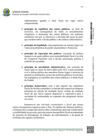250
SENADO FEDERAL
Gabinete do Senador ANTONIO ANASTASIA
Praça dos Três Poderes – Senado Federal – Anexo II – Ala Senador Teotônio Vilela – Gabinete 23 – CEP 70165-900 – Brasília - DF
suplementares quando a meta fiscal em vigor estava
comprometida;
 princípio do equilíbrio das contas públicas: ao final do
exercício, em consequência de todos os procedimentos
irregulares, o desarranjo das contas públicas, em ambiente
econômico em que se observava a elevação das taxas de juros
que incidem sobre a dívida pública e dos índices inflacionários;
 princípio da legalidade: descumprimento de normas legais em
vários procedimentos de gestão orçamentária e financeira;
 princípio da separação dos poderes: execução de política
expansiva do gasto público sem sustentabilidade fiscal à revelia
do Congresso Nacional, sem a devida autorização política e
controle da sociedade;
 princípio da moralidade administrativa: não correção de
rumos após os sinais de alerta dados pelo TCU e pela sociedade
civil e defesa pública das manobras fiscais ilegais a pretexto de
garantir as destinações sociais das políticas públicas envolvidas,
em negligência ao equilíbrio das contas públicas e à saúde fiscal
do Estado;
 princípio democrático: com o não registro nas estatísticas
fiscais de dívidas contraídas e a omissão das respectivas despesas
primárias no cálculo do resultado fiscal, criação de condição
irreal de que havia riqueza disponível e expectativa para a
sociedade de continuidade ou expansão dos programas sociais
em curso.
Instaurou-se um vale-tudo orçamentário e fiscal que trouxe
sérias consequências negativas para o País. No âmbito das finanças públicas,
o realismo deve sempre prevalecer sobre o formalismo, para não comprometer
a credibilidade do governo, para não termos desequilíbrio fiscal acompanhado
do aumento do desemprego, da inflação, do endividamento, e da queda de
confiança dos agentes econômicos.
SF/16863.10785-97385ebc387c183e20cd0438e215093776c47f6788Página:250/44102/08/201611:57:47
 